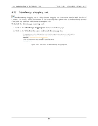 4.29. INTERCHANGE SHOPPING CART                                CHAPTER 4. HOW DO I USE CPANEL?


4.29      Interchange shopping cart

     The Interchange shopping cart is a fully-featured shopping cart that can be installed with the click of
a button. The product is fully documented at the Interchange site – please refer to the Interchange web site
if you have any questions about using the shopping cart.
To install the Interchange shopping cart:

  1. Click on the Interchange shopping cart button on the home page.
  2. Click on the Click here to access and install Interchange link.




                           Figure 4.77: Installing an Interchange shopping cart




                                                    80
 