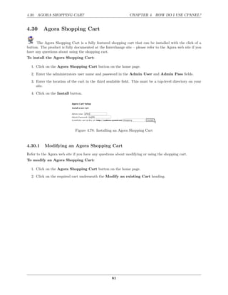 4.30. AGORA SHOPPING CART                                      CHAPTER 4. HOW DO I USE CPANEL?


4.30      Agora Shopping Cart

      The Agora Shopping Cart is a fully featured shopping cart that can be installed with the click of a
button. The product is fully documented at the Interchange site – please refer to the Agora web site if you
have any questions about using the shopping cart.
To install the Agora Shopping Cart:

  1. Click on the Agora Shopping Cart button on the home page.
  2. Enter the administrators user name and password in the Admin User and Admin Pass ﬁelds.
  3. Enter the location of the cart in the third available ﬁeld. This must be a top-level directory on your
     site.
  4. Click on the Install button.




                             Figure 4.78: Installing an Agora Shopping Cart



4.30.1    Modifying an Agora Shopping Cart
Refer to the Agora web site if you have any questions about modifying or using the shopping cart.
To modify an Agora Shopping Cart:

  1. Click on the Agora Shopping Cart button on the home page.
  2. Click on the required cart underneath the Modify an existing Cart heading.




                                                    81
 