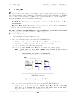 4.31. CRON JOBS                                                    CHAPTER 4. HOW DO I USE CPANEL?


4.31      Cron jobs

     Cron jobs allow you to automate repetitive tasks on the server that hosts your web site. This is a
powerful tool that allows you to take a hands-free approach to repetitive tasks. For example, you could add
a cron job that automatically copies a MySQL database to a separate location on your site as a backup.
There are two diﬀerent modes you can use to add a cron job:

   • Standard – Provides a range of pre-set options that you can choose. This is the simplest method and
     is recommended.
   • Advanced (Unix Style) – Provides the regular Unix style cron options. Recommended for users
     who are used to this method of entering cron entries.

Warning: You need to have a good knowledge of Linux commands before you can use cron jobs eﬀectively.
Check your script with your hosting administrator before adding a cron job.
To add or modify a cron job:

  1. Click on the Cron jobs button on the home page.
  2. If you want to use the Standard mode, click on the Standard button.

       (a) Enter the e-mail address to send the results of running the cron job in the top ﬁeld.
      (b) Enter the command the you want to run in the Command to run ﬁeld.
       (c) Click on one option from each of the available lists.
      (d) Click on the Save Crontab button. Your cron job has now been added or updated.
          Note: You can always click on the Reset Changes button to change the cron job back to
          whatever it was before you started entering information.




                              Figure 4.79: Adding a cron job (Standard mode)


     If you want to use the Advanced mode, click on the Advanced (Unix Style) button.

       (a) Enter the times for the cron job in the Minute, Hour, Day, Month, or Weekday
           ﬁelds. Refer to the following page to check exactly how to enter values in these ﬁelds –
           http://www.redhat.com/support/resources/tips/cron/cron.html .

                                                     82
 
