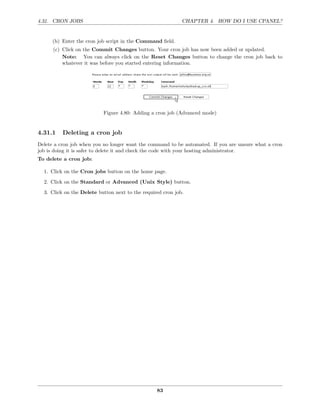 4.31. CRON JOBS                                              CHAPTER 4. HOW DO I USE CPANEL?


      (b) Enter the cron job script in the Command ﬁeld.
      (c) Click on the Commit Changes button. Your cron job has now been added or updated.
          Note: You can always click on the Reset Changes button to change the cron job back to
          whatever it was before you started entering information.




                           Figure 4.80: Adding a cron job (Advanced mode)


4.31.1    Deleting a cron job
Delete a cron job when you no longer want the command to be automated. If you are unsure what a cron
job is doing it is safer to delete it and check the code with your hosting administrator.
To delete a cron job:

  1. Click on the Cron jobs button on the home page.
  2. Click on the Standard or Advanced (Unix Style) button.
  3. Click on the Delete button next to the required cron job.




                                                  83
 