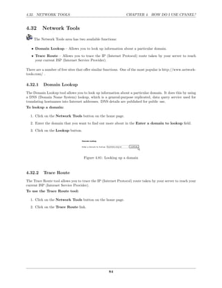 4.32. NETWORK TOOLS                                            CHAPTER 4. HOW DO I USE CPANEL?


4.32      Network Tools

    The Network Tools area has two available functions:

   • Domain Lookup – Allows you to look up information about a particular domain.

   • Trace Route – Allows you to trace the IP (Internet Protocol) route taken by your server to reach
     your current ISP (Internet Service Provider).

There are a number of free sites that oﬀer similar functions. One of the most popular is http://www.network-
tools.com/ .

4.32.1     Domain Lookup
The Domain Lookup tool allows you to look up information about a particular domain. It does this by using
a DNS (Domain Name System) lookup, which is a general-purpose replicated, data query service used for
translating hostnames into Internet addresses. DNS details are published for public use.
To lookup a domain:

  1. Click on the Network Tools button on the home page.
  2. Enter the domain that you want to ﬁnd out more about in the Enter a domain to lookup ﬁeld.
  3. Click on the Lookup button.




                                    Figure 4.81: Looking up a domain



4.32.2     Trace Route
The Trace Route tool allows you to trace the IP (Internet Protocol) route taken by your server to reach your
current ISP (Internet Service Provider).
To use the Trace Route tool:

  1. Click on the Network Tools button on the home page.
  2. Click on the Trace Route link.




                                                    84
 