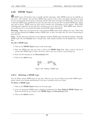4.33. MIME TYPES                                               CHAPTER 4. HOW DO I USE CPANEL?


4.33      MIME Types

     MIME types tell browsers how to handle speciﬁc extensions. Most MIME types are set globally on
the server. For example, the text/html MIME type equates to htm, html, and shtml extensions on most
servers, and this tells your browser to interpret all ﬁles with those extensions as HTML ﬁles. You can alter
or add new MIME types speciﬁcally for your site (note that you can not alter the global MIME type values,
only add to them). MIME types are often used to handle new technologies as they appear. When WAP
technology ﬁrst appeared no one had these extensions set up on their server. With MIME types, however,
you could have set it up yourself and begun serving WAP pages immediately.
Warning: Make sure you check the list of pre-existing MIME types before adding new ones. Check with
your hosting administrator before adding a MIME type, as they can easily alter the correct functioning of
your web site.
Note: People often get confused as to the diﬀerence between MIME types and Apache handlers. Basically,
MIME types tell your browser how to handle ﬁles, while Apache handlers tell the server how to handle
ﬁles.
To add a MIME type:

  1. Click on the MIME Types button on the home page.
  2. Enter the MIME type that you want to add in the MIME Type ﬁeld. Have a look at the list of
     system-wide MIME types to show you how to add a new one or add to a pre-existing one.
  3. Enter the ﬁle extension in the Extension(s) ﬁeld.
  4. Click on the Add button.




                                    Figure 4.82: Adding a MIME type



4.33.1     Deleting a MIME type
You can delete custom MIME types at any time. However, you can not delete system-wide MIME types –
please contact your hosting administrator if you have a problem with one of these.
To delete a MIME type:

  1. Click on the MIME Types button on the home page.
  2. A list of customized MIME types is displayed underneath the User Deﬁned MIME Types area.
     Enter the details of one of these in the MIME Type and Extension(s) ﬁelds.
  3. Click on the Delete button.




                                                    85
 