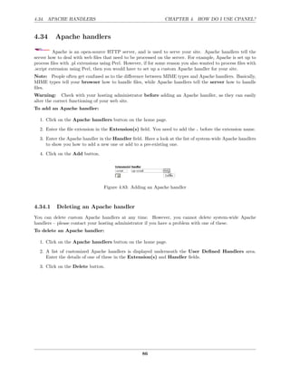 4.34. APACHE HANDLERS                                           CHAPTER 4. HOW DO I USE CPANEL?


4.34      Apache handlers

          Apache is an open-source HTTP server, and is used to serve your site. Apache handlers tell the
server how to deal with web ﬁles that need to be processed on the server. For example, Apache is set up to
process ﬁles with .pl extensions using Perl. However, if for some reason you also wanted to process ﬁles with
.script extension using Perl, then you would have to set up a custom Apache handler for your site.
Note: People often get confused as to the diﬀerence between MIME types and Apache handlers. Basically,
MIME types tell your browser how to handle ﬁles, while Apache handlers tell the server how to handle
ﬁles.
Warning: Check with your hosting administrator before adding an Apache handler, as they can easily
alter the correct functioning of your web site.
To add an Apache handler:

  1. Click on the Apache handlers button on the home page.
  2. Enter the ﬁle extension in the Extension(s) ﬁeld. You need to add the . before the extension name.
  3. Enter the Apache handler in the Handler ﬁeld. Have a look at the list of system-wide Apache handlers
     to show you how to add a new one or add to a pre-existing one.
  4. Click on the Add button.




                                  Figure 4.83: Adding an Apache handler



4.34.1     Deleting an Apache handler
You can delete custom Apache handlers at any time. However, you cannot delete system-wide Apache
handlers – please contact your hosting administrator if you have a problem with one of these.
To delete an Apache handler:

  1. Click on the Apache handlers button on the home page.
  2. A list of customized Apache handlers is displayed underneath the User Deﬁned Handlers area.
     Enter the details of one of these in the Extension(s) and Handler ﬁelds.

  3. Click on the Delete button.




                                                     86
 