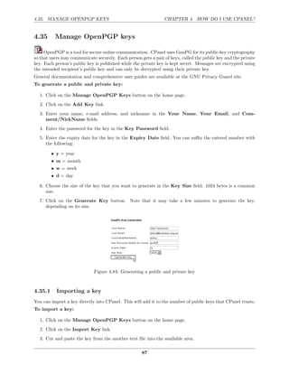 4.35. MANAGE OPENPGP KEYS                                       CHAPTER 4. HOW DO I USE CPANEL?


4.35      Manage OpenPGP keys

     OpenPGP is a tool for secure online communication. CPanel uses GnuPG for its public-key cryptography
so that users may communicate securely. Each person gets a pair of keys, called the public key and the private
key. Each person’s public key is published while the private key is kept secret. Messages are encrypted using
the intended recipient’s public key and can only be decrypted using their private key.
General documentation and comprehensive user guides are available at the GNU Privacy Guard site.
To generate a public and private key:

  1. Click on the Manage OpenPGP Keys button on the home page.
  2. Click on the Add Key link.
  3. Enter your name, e-mail address, and nickname in the Your Name, Your Email, and Com-
     ment/NickName ﬁelds.
  4. Enter the password for the key in the Key Password ﬁeld.
  5. Enter the expiry date for the key in the Expiry Date ﬁeld. You can suﬃx the entered number with
     the following:

         • y = year
         • m = month
         • w = week
         • d = day

  6. Choose the size of the key that you want to generate in the Key Size ﬁeld. 1024 bytes is a common
     size.
  7. Click on the Generate Key button. Note that it may take a few minutes to generate the key,
     depending on its size.




                             Figure 4.84: Generating a public and private key



4.35.1     Importing a key
You can import a key directly into CPanel. This will add it to the number of public keys that CPanel trusts.
To import a key:

  1. Click on the Manage OpenPGP Keys button on the home page.
  2. Click on the Import Key link.
  3. Cut and paste the key from the another text ﬁle into the available area.

                                                     87
 