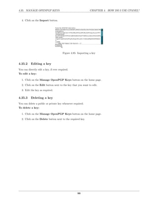 4.35. MANAGE OPENPGP KEYS                                      CHAPTER 4. HOW DO I USE CPANEL?


  4. Click on the Import button.




                                        Figure 4.85: Importing a key



4.35.2     Editing a key
You can directly edit a key, if ever required.
To edit a key:

  1. Click on the Manage OpenPGP Keys button on the home page.
  2. Click on the Edit button next to the key that you want to edit.
  3. Edit the key as required.

4.35.3     Deleting a key
You can delete a public or private key whenever required.
To delete a key:

  1. Click on the Manage OpenPGP Keys button on the home page.
  2. Click on the Delete button next to the required key.




                                                    88
 