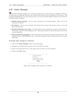 4.37. INDEX MANAGER                                             CHAPTER 4. HOW DO I USE CPANEL?


4.37      Index Manager

     The Index Manager enables you to control how directories on your web site are displayed. If there is
no index.html in a particular directory, the contents of the directory will be displayed to the browser. This
is usually undesirable and can cause security issues. You can set the four diﬀerent options for any directory
through the Index Manager:

   • Default System Setting – Use the system setting for your hosting machine. This is set for all
     directories by default.
   • No Indexes – Do not use any indexes. Any browser that accesses this directory will see a list of all
     ﬁles in the directory.
   • Standard Indexing (text only) – Prevents browsers from viewing the contents of this directory.
     The browser receives a 403 (Forbidden) error. This option should be used for directories that do not
     contain image ﬁles.
   • Fancying Indexing (graphics) – Prevents browsers from viewing the contents of this directory. The
     browser receives a 403 (Forbidden) error. This option should be used for directories that do contain
     image ﬁles.

To change index settings for a directory:

  1. Click on the Index Manager button on the home page.
  2. Navigate to the folder that you want to alter and click on its name.
  3. Click on the radio button next to the option that you want to use for this folder.
  4. Click on the Save button.




                            Figure 4.88: Changing index settings for a directory




                                                     90
 