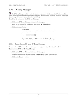 4.38. IP DENY MANAGER                                          CHAPTER 4. HOW DO I USE CPANEL?


4.38      IP Deny Manager

     The IP Deny Manager enables you to block access to your web site from speciﬁc IP addresses. This is
useful to remove nuisance surfers who use a large amount of bandwidth or to prevent hotlinking to your site
(refer to page 89 for more information about hotlinking).
To add an IP address to the IP Deny Manager:

  1. Click on the IP Deny Manager button on the home page.
  2. Enter the IP address that you want to block in the IP Address ﬁeld.
  3. Click on the Add button.




                       Figure 4.89: Adding an IP address to the IP Deny Manager



4.38.1    Removing an IP from IP Deny Manager
Remove a blocked IP address when you no longer need to prevent access from that IP address.
To remove an IP from IP Deny Manager:

  1. Click on the IP Deny Manager button on the home page.

  2. Click on the required IP address from the Remove an IP Deny drop-down list.
  3. Click on the Remove button.




                                                    91
 