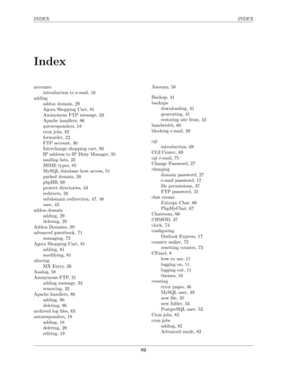 INDEX                                                                       INDEX




Index

accounts                                      Awstats, 58
     introduction to e-mail, 16
adding                                        Backup, 41
     addon domain, 29                         backups
     Agora Shopping Cart, 81                      downloading, 41
     Anonymous FTP message, 33                    generating, 41
     Apache handlers, 86                          restoring site from, 42
     autoresponders, 18                       bandwidth, 60
     cron jobs, 82                            blocking e-mail, 20
     forwarder, 22
     FTP account, 30                          cgi
     Interchange shopping cart, 80                 introduction, 69
     IP address to IP Deny Manager, 91        CGI Center, 69
     mailing lists, 22                        cgi e-mail, 75
     MIME types, 85                           Change Password, 27
     MySQL database host access, 51           changing
     parked domain, 28                             domain password, 27
     phpBB, 68                                     e-mail password, 17
     protect directories, 43                       ﬁle permissions, 37
     redirects, 56                                 FTP password, 31
     subdomain redirection, 47, 48            chat rooms
     user, 43                                      Entropy Chat, 66
addon domain                                       PhpMyChat, 67
     adding, 29                               Chatroom, 66
     deleting, 29                             CHMOD, 37
Addon Domains, 29                             clock, 74
advanced guestbook, 71                        conﬁguring
     managing, 72                                  Outlook Express, 17
Agora Shopping Cart, 81                       counter maker, 72
     adding, 81                                    resetting counter, 73
     modifying, 81                            CPanel, 8
altering                                           how to use, 11
     MX Entry, 26                                  logging on, 11
Analog, 58                                         logging out, 11
Anonymous FTP, 31                                  themes, 10
     adding message, 33                       creating
     removing, 32                                  error pages, 46
Apache handlers, 86                                MySQL user, 49
     adding, 86                                    new ﬁle, 35
     deleting, 86                                  new folder, 34
archived log ﬁles, 63                              PostgreSQL user, 52
autoresponders, 18                            Cron jobs, 82
     adding, 18                               cron jobs
     deleting, 20                                  adding, 82
     editing, 19                                   Advanced mode, 82


                                         92
 