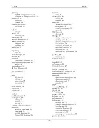 INDEX                                                                          INDEX


granting                                   manual
    MySQL user permissions, 50                using, 9
    PostgreSQL user permissions, 53        MIME types, 85
guestbook, 70                                 adding, 85
    managing, 71                              deleting, 85
    viewing, 71                            modifying
guestbook template                            Agora Shopping Cart, 81
    modifying, 70                             error pages, 46
                                              guestbook template, 70
help, 9                                       user, 43
     using, 9                              MX Entry, 26
Horde, 13                                     altering, 26
     summary, 15                           MySQL, 49
host access, 51                               adding host access, 51
HotLink Prevention, 89                        creating user, 49
hotlink prevention                            granting user permissions, 50
     disabling, 89                            introduction, 49
     enabling, 89                             managing database, 51
hotlinking, 89                                removing database, 49
                                              removing user, 50
importing                                     removing user permissions, 50
     keys, 87
Index Manager, 90                          NeoMail, 13
indexes, 90                                    summary, 14
installing                                 Network Tools, 84
     Frontpage Extensions, 57
Interchange shopping cart, 80              OpenPGP, 87
     adding, 80                            osCommerce, 79
InvisionBoard, 79                          Outlook Express, 17
IP Deny Manager, 91
                                           Parked Domains, 28
java countdown, 74                         Password protect directories, 43
                                           password protection, 43
keys                                       passwords
       deleting, 88                            changing authorized user, 43
       editing, 88                             changing domain, 27
       generating, 87                          changing e-mail, 17
       importing, 87                           domain, 27
                                           PHP
latest visitors, 59                            with MySQL, 49
logging on, 11                             PHP-Nuke, 79
logging out, 11                            phpBB, 68
                                               adding, 68
Mail, 13                                   phpMyAdmin, 51
Mail Exchanger, 26                         PhpMyChat, 67
mailing lists, 22                          phpPgAdmin, 54
    adding, 22                             PostgreSQL, 52
    deleting, 23                               creating user, 52
    editing, 23                                granting user permissions, 53
Manage OpenPGP keys, 87                        introduction, 52
managing                                       managing database, 54
    advanced guestbook, 72                     removing database, 52
    guestbook, 71                              removing user, 53
    MySQL database, 51                         removing user permissions, 53
    PostgreSQL database, 54                protect directories

                                      94
 