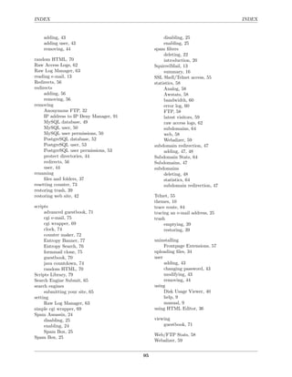 INDEX                                                                          INDEX


    adding, 43                                     disabling, 25
    adding user, 43                                enabling, 25
    removing, 44                              spam ﬁlters
                                                   deleting, 22
random HTML, 70                                    introduction, 20
Raw Access Logs, 62                           SquirrelMail, 13
Raw Log Manager, 63                                summary, 16
reading e-mail, 13                            SSL Shell/Telnet access, 55
Redirects, 56                                 statistics, 58
redirects                                          Analog, 58
     adding, 56                                    Awstats, 58
     removing, 56                                  bandwidth, 60
removing                                           error log, 60
     Anonymous FTP, 32                             FTP, 58
     IP address to IP Deny Manager, 91             latest visitors, 59
     MySQL database, 49                            raw access logs, 62
     MySQL user, 50                                subdomains, 64
     MySQL user permissions, 50                    web, 58
     PostgreSQL database, 52                       Webalizer, 59
     PostgreSQL user, 53                      subdomain redirection, 47
     PostgreSQL user permissions, 53               adding, 47, 48
     protect directories, 44                  Subdomain Stats, 64
     redirects, 56                            Subdomains, 47
     user, 44                                 subdomains
renaming                                           deleting, 48
     ﬁles and folders, 37                          statistics, 64
resetting counter, 73                              subdomain redirection, 47
restoring trash, 39
restoring web site, 42                        Telnet, 55
                                              themes, 10
scripts                                       trace route, 84
     advanced guestbook, 71                   tracing an e-mail address, 25
     cgi e-mail, 75                           trash
     cgi wrapper, 69                               emptying, 39
     clock, 74                                     restoring, 39
     counter maker, 72
     Entropy Banner, 77                       uninstalling
     Entropy Search, 76                            Frontpage Extensions, 57
     formmail clone, 75                       uploading ﬁles, 34
     guestbook, 70                            user
     java countdown, 74                            adding, 43
     random HTML, 70                               changing password, 43
Scripts Library, 79                                modifying, 43
Search Engine Submit, 65                           removing, 44
search engines                                using
     submitting your site, 65                      Disk Usage Viewer, 40
setting                                            help, 9
     Raw Log Manager, 63                           manual, 9
simple cgi wrapper, 69                        using HTML Editor, 36
Spam Assassin, 24
     disabling, 25                            viewing
     enabling, 24                                 guestbook, 71
     Spam Box, 25
                                              Web/FTP Stats, 58
Spam Box, 25
                                              Webalizer, 59


                                         95
 
