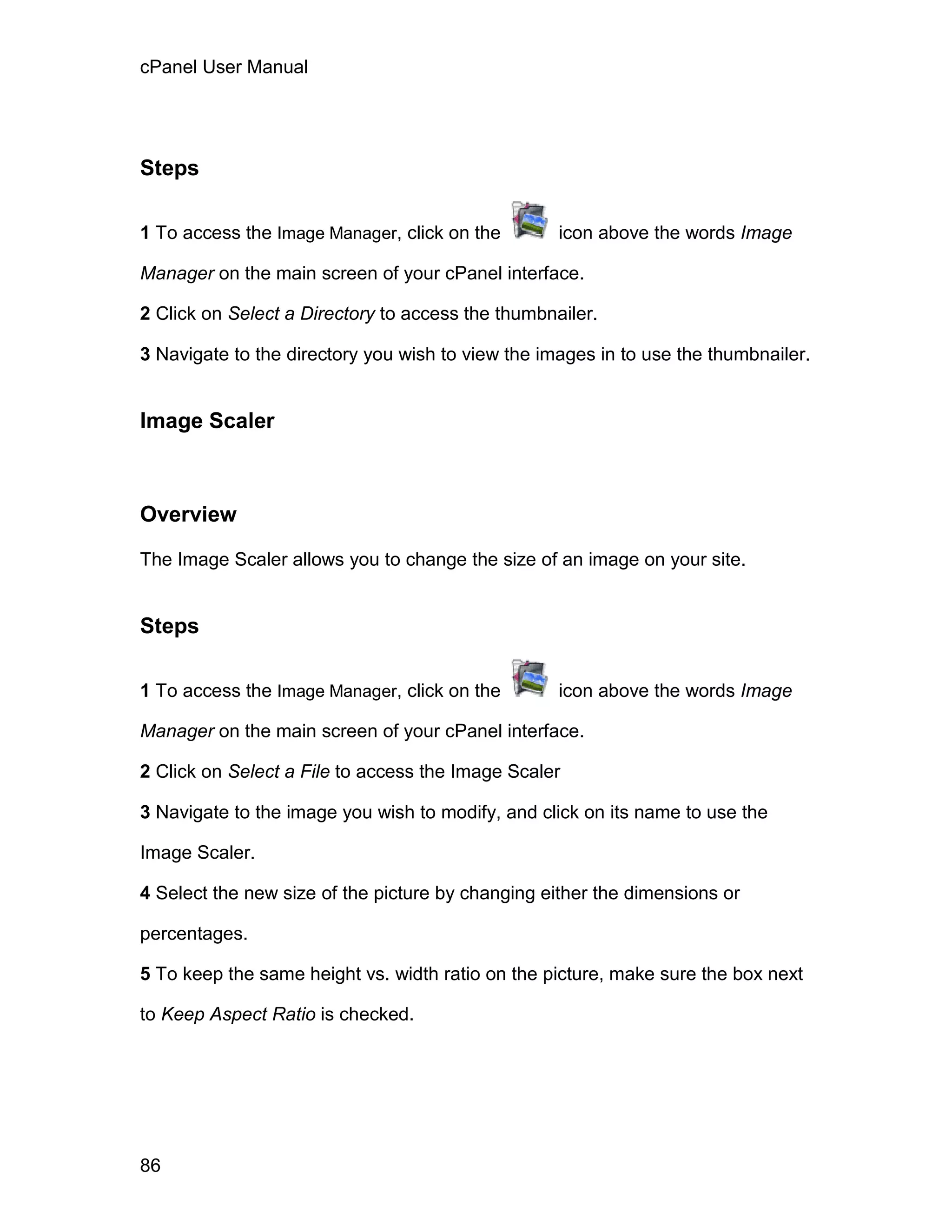 cPanel User Manual




Steps

1 To access the Image Manager, click on the        icon above the words Image

Manager on the main screen of your cPanel interface.

2 Click on Select a Directory to access the thumbnailer.

3 Navigate to the directory you wish to view the images in to use the thumbnailer.


Image Scaler



Overview

The Image Scaler allows you to change the size of an image on your site.


Steps

1 To access the Image Manager, click on the        icon above the words Image

Manager on the main screen of your cPanel interface.

2 Click on Select a File to access the Image Scaler

3 Navigate to the image you wish to modify, and click on its name to use the

Image Scaler.

4 Select the new size of the picture by changing either the dimensions or

percentages.

5 To keep the same height vs. width ratio on the picture, make sure the box next

to Keep Aspect Ratio is checked.




86
 