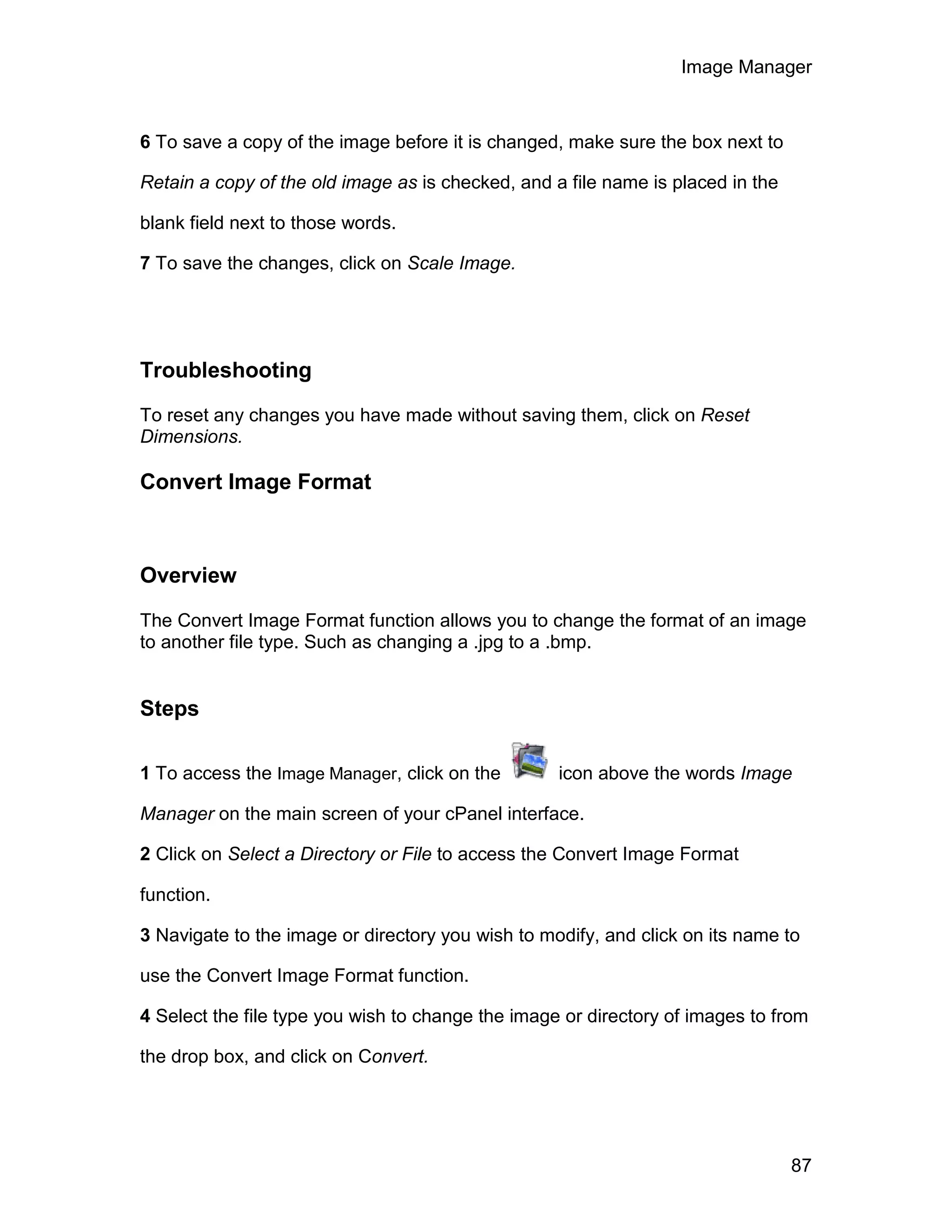 Image Manager



6 To save a copy of the image before it is changed, make sure the box next to

Retain a copy of the old image as is checked, and a file name is placed in the

blank field next to those words.

7 To save the changes, click on Scale Image.




Troubleshooting

To reset any changes you have made without saving them, click on Reset
Dimensions.

Convert Image Format



Overview

The Convert Image Format function allows you to change the format of an image
to another file type. Such as changing a .jpg to a .bmp.


Steps

1 To access the Image Manager, click on the        icon above the words Image

Manager on the main screen of your cPanel interface.

2 Click on Select a Directory or File to access the Convert Image Format

function.

3 Navigate to the image or directory you wish to modify, and click on its name to

use the Convert Image Format function.

4 Select the file type you wish to change the image or directory of images to from

the drop box, and click on Convert.




                                                                                 87
 