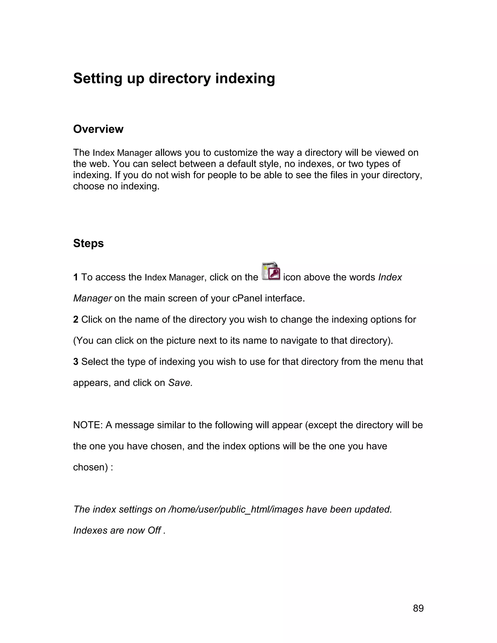 Setting up directory indexing


Overview

The Index Manager allows you to customize the way a directory will be viewed on
the web. You can select between a default style, no indexes, or two types of
indexing. If you do not wish for people to be able to see the files in your directory,
choose no indexing.




Steps

1 To access the Index Manager, click on the        icon above the words Index

Manager on the main screen of your cPanel interface.

2 Click on the name of the directory you wish to change the indexing options for

(You can click on the picture next to its name to navigate to that directory).

3 Select the type of indexing you wish to use for that directory from the menu that

appears, and click on Save.



NOTE: A message similar to the following will appear (except the directory will be

the one you have chosen, and the index options will be the one you have

chosen) :



The index settings on /home/user/public_html/images have been updated.

Indexes are now Off .




                                                                                   89
 