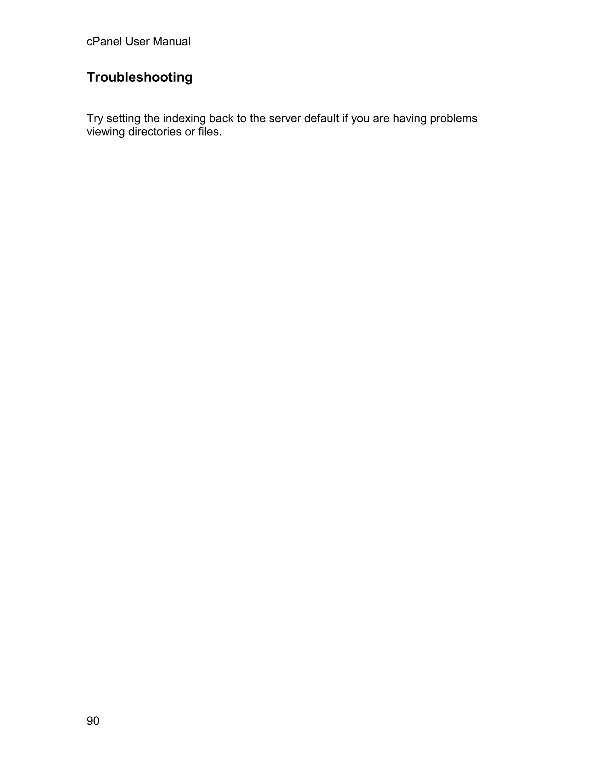 cPanel User Manual


Troubleshooting


Try setting the indexing back to the server default if you are having problems
viewing directories or files.




90
 