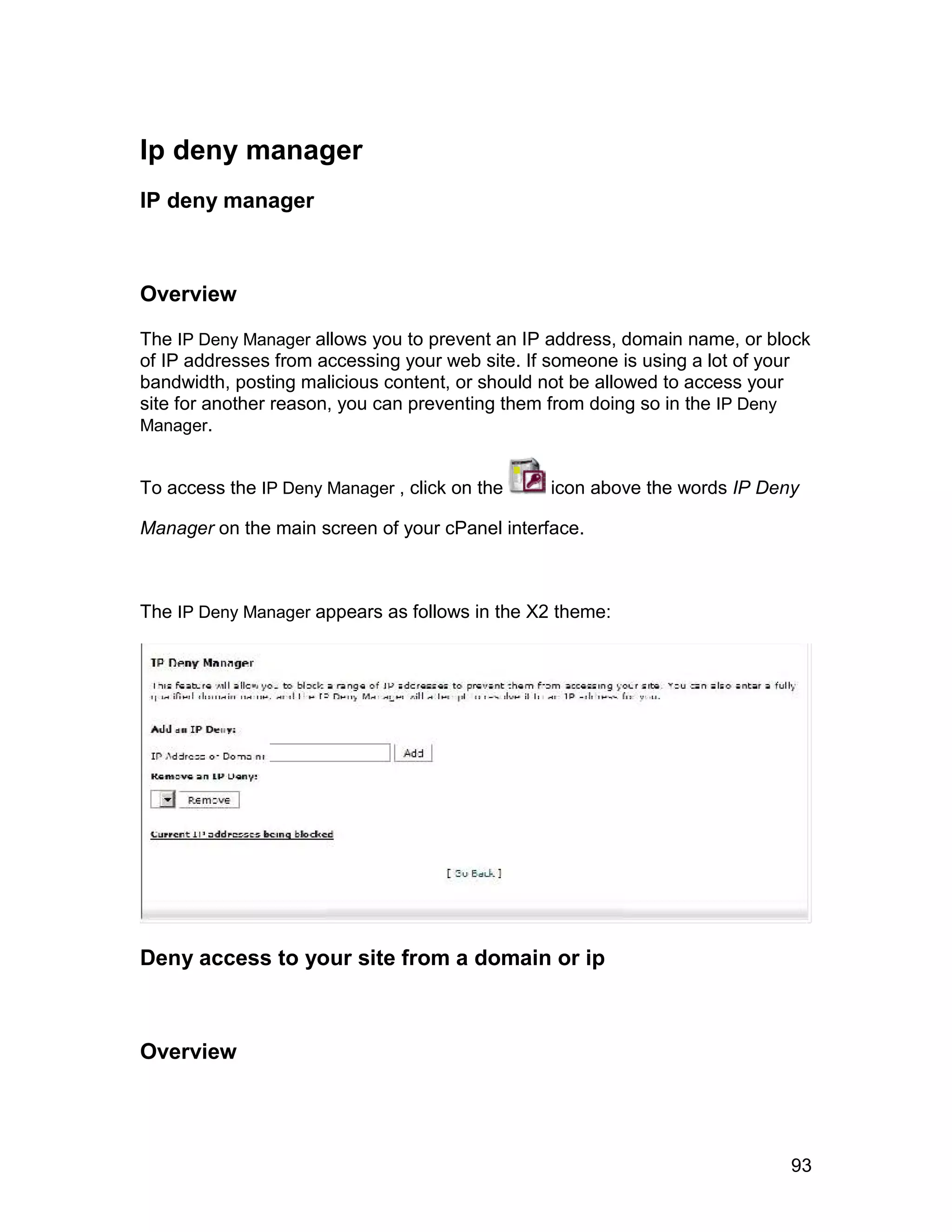 Ip deny manager
IP deny manager



Overview

The IP Deny Manager allows you to prevent an IP address, domain name, or block
of IP addresses from accessing your web site. If someone is using a lot of your
bandwidth, posting malicious content, or should not be allowed to access your
site for another reason, you can preventing them from doing so in the IP Deny
Manager.


To access the IP Deny Manager , click on the    icon above the words IP Deny

Manager on the main screen of your cPanel interface.



The IP Deny Manager appears as follows in the X2 theme:




Deny access to your site from a domain or ip



Overview




                                                                            93
 