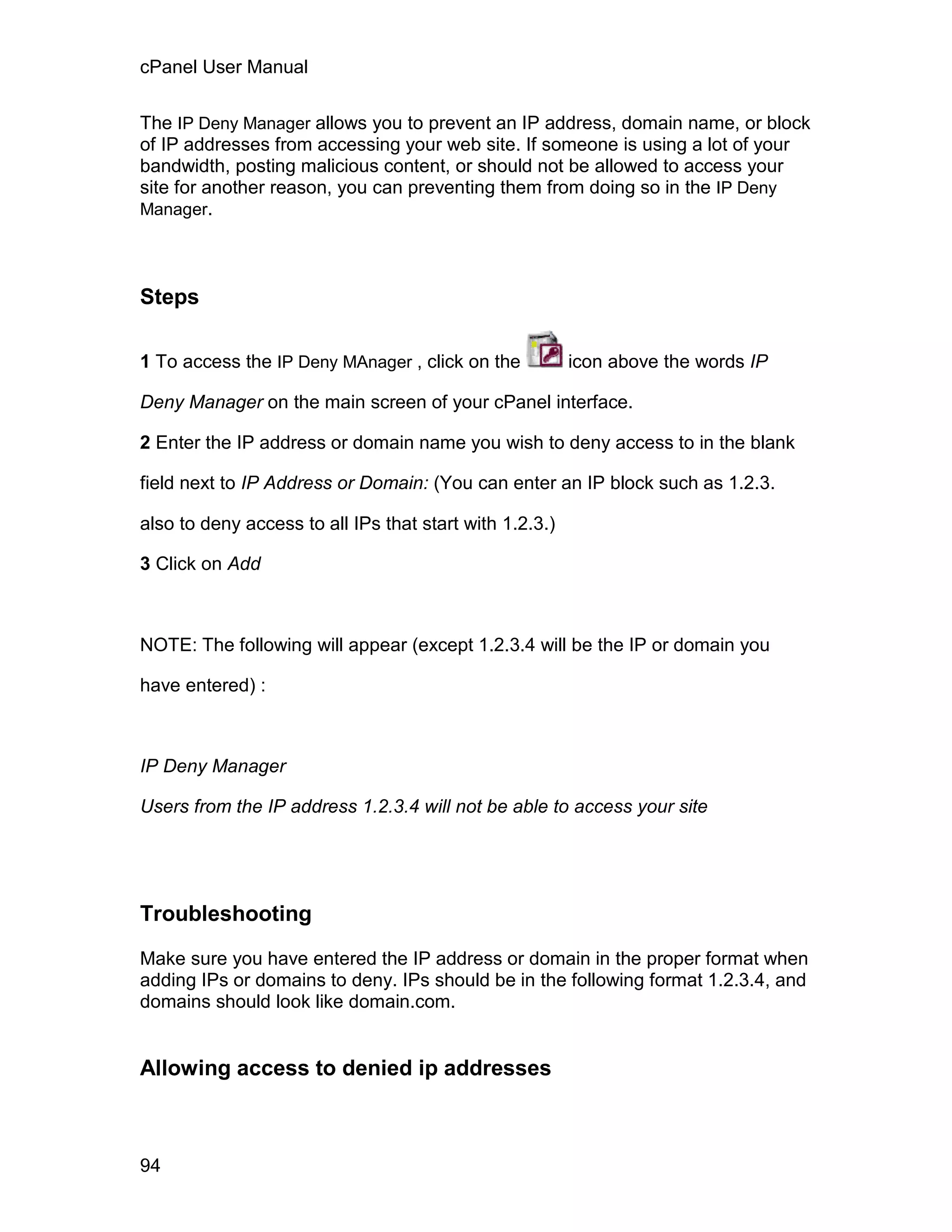 cPanel User Manual

The IP Deny Manager allows you to prevent an IP address, domain name, or block
of IP addresses from accessing your web site. If someone is using a lot of your
bandwidth, posting malicious content, or should not be allowed to access your
site for another reason, you can preventing them from doing so in the IP Deny
Manager.




Steps

1 To access the IP Deny MAnager , click on the           icon above the words IP

Deny Manager on the main screen of your cPanel interface.

2 Enter the IP address or domain name you wish to deny access to in the blank

field next to IP Address or Domain: (You can enter an IP block such as 1.2.3.

also to deny access to all IPs that start with 1.2.3.)

3 Click on Add



NOTE: The following will appear (except 1.2.3.4 will be the IP or domain you

have entered) :



IP Deny Manager

Users from the IP address 1.2.3.4 will not be able to access your site




Troubleshooting

Make sure you have entered the IP address or domain in the proper format when
adding IPs or domains to deny. IPs should be in the following format 1.2.3.4, and
domains should look like domain.com.


Allowing access to denied ip addresses



94
 