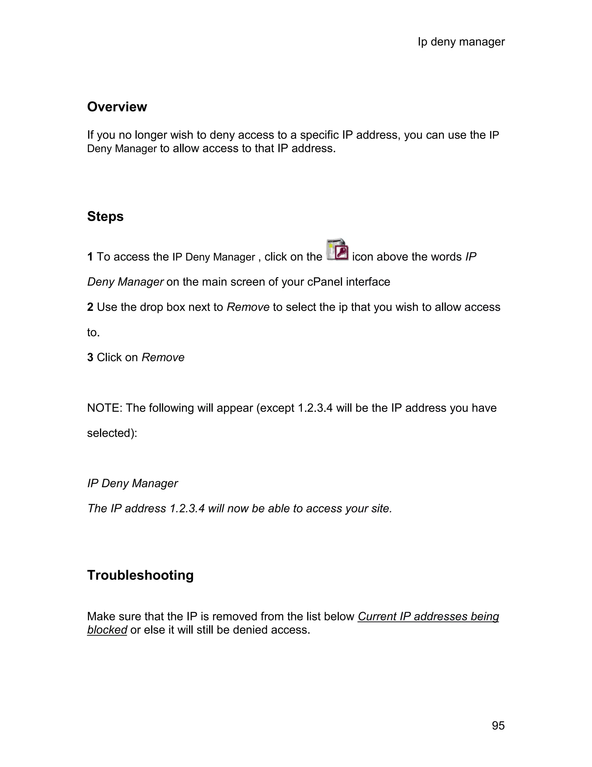 Ip deny manager




Overview

If you no longer wish to deny access to a specific IP address, you can use the IP
Deny Manager to allow access to that IP address.




Steps

1 To access the IP Deny Manager , click on the      icon above the words IP

Deny Manager on the main screen of your cPanel interface

2 Use the drop box next to Remove to select the ip that you wish to allow access

to.

3 Click on Remove



NOTE: The following will appear (except 1.2.3.4 will be the IP address you have

selected):



IP Deny Manager

The IP address 1.2.3.4 will now be able to access your site.




Troubleshooting

Make sure that the IP is removed from the list below Current IP addresses being
blocked or else it will still be denied access.




                                                                               95
 
