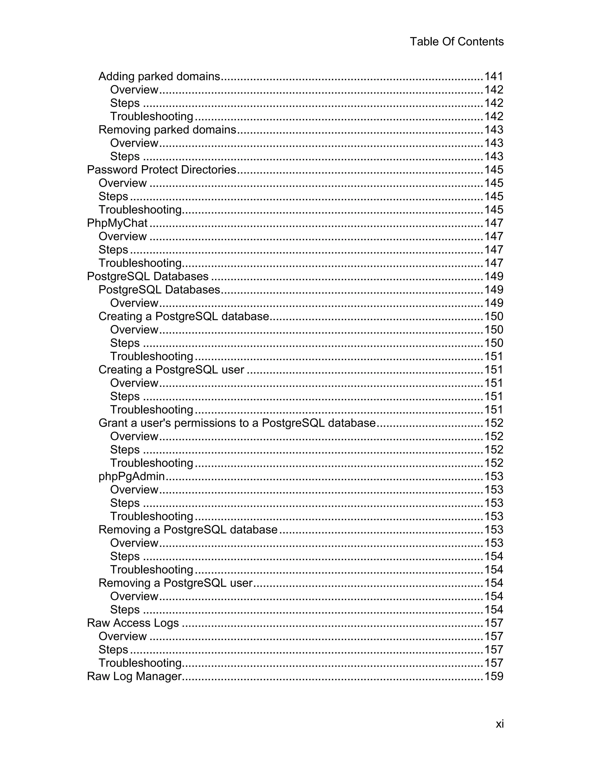 Table Of Contents

  Adding parked domains.................................................................................141
    Overview....................................................................................................142
    Steps .........................................................................................................142
    Troubleshooting .........................................................................................142
  Removing parked domains............................................................................143
    Overview....................................................................................................143
    Steps .........................................................................................................143
Password Protect Directories............................................................................145
  Overview .......................................................................................................145
  Steps .............................................................................................................145
  Troubleshooting.............................................................................................145
PhpMyChat .......................................................................................................147
  Overview .......................................................................................................147
  Steps .............................................................................................................147
  Troubleshooting.............................................................................................147
PostgreSQL Databases ....................................................................................149
  PostgreSQL Databases.................................................................................149
    Overview....................................................................................................149
  Creating a PostgreSQL database..................................................................150
    Overview....................................................................................................150
    Steps .........................................................................................................150
    Troubleshooting .........................................................................................151
  Creating a PostgreSQL user .........................................................................151
    Overview....................................................................................................151
    Steps .........................................................................................................151
    Troubleshooting .........................................................................................151
  Grant a user's permissions to a PostgreSQL database.................................152
    Overview....................................................................................................152
    Steps .........................................................................................................152
    Troubleshooting .........................................................................................152
  phpPgAdmin..................................................................................................153
    Overview....................................................................................................153
    Steps .........................................................................................................153
    Troubleshooting .........................................................................................153
  Removing a PostgreSQL database ...............................................................153
    Overview....................................................................................................153
    Steps .........................................................................................................154
    Troubleshooting .........................................................................................154
  Removing a PostgreSQL user.......................................................................154
    Overview....................................................................................................154
    Steps .........................................................................................................154
Raw Access Logs .............................................................................................157
  Overview .......................................................................................................157
  Steps .............................................................................................................157
  Troubleshooting.............................................................................................157
Raw Log Manager.............................................................................................159



                                                                                                                     xi
 