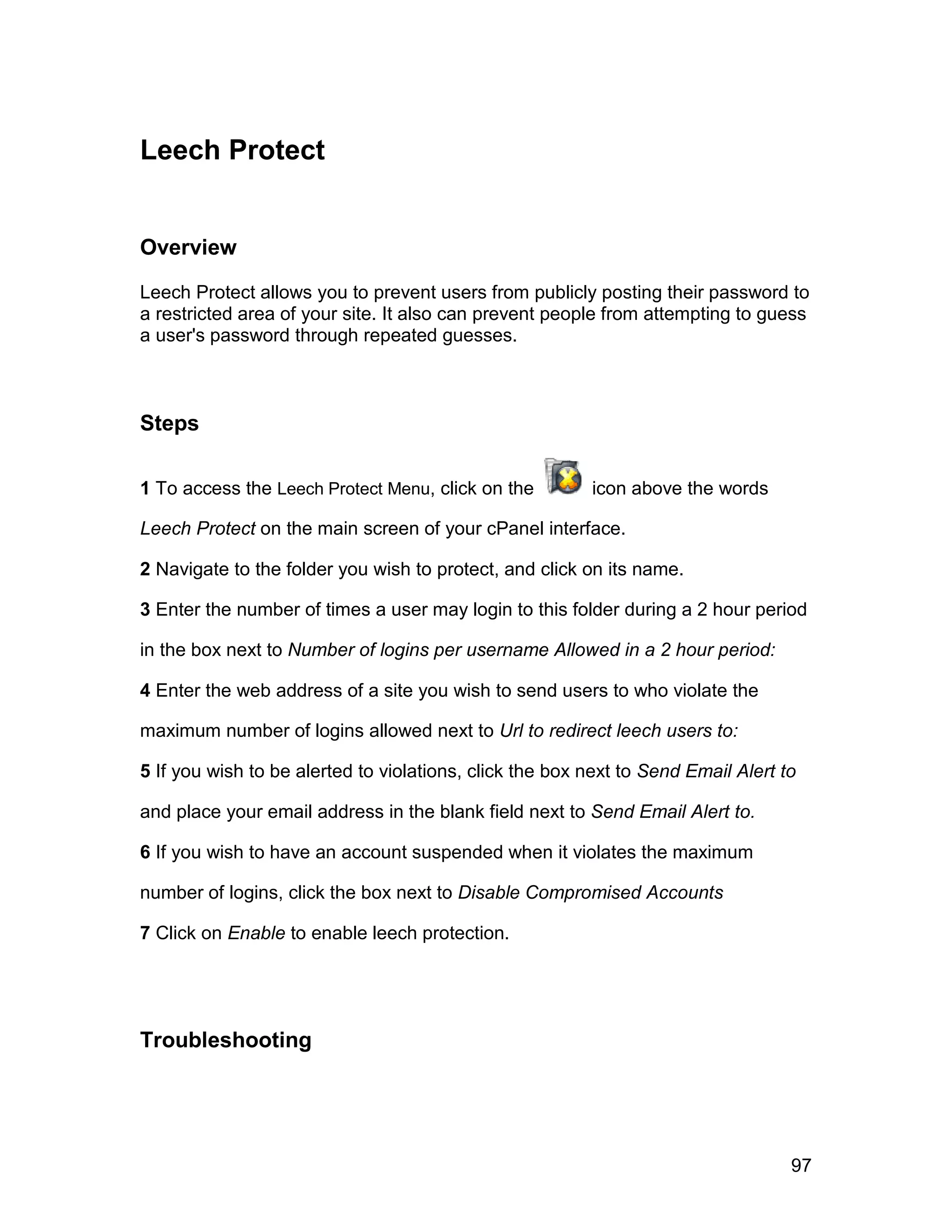 Leech Protect


Overview

Leech Protect allows you to prevent users from publicly posting their password to
a restricted area of your site. It also can prevent people from attempting to guess
a user's password through repeated guesses.



Steps

1 To access the Leech Protect Menu, click on the         icon above the words

Leech Protect on the main screen of your cPanel interface.

2 Navigate to the folder you wish to protect, and click on its name.

3 Enter the number of times a user may login to this folder during a 2 hour period

in the box next to Number of logins per username Allowed in a 2 hour period:

4 Enter the web address of a site you wish to send users to who violate the

maximum number of logins allowed next to Url to redirect leech users to:

5 If you wish to be alerted to violations, click the box next to Send Email Alert to

and place your email address in the blank field next to Send Email Alert to.

6 If you wish to have an account suspended when it violates the maximum

number of logins, click the box next to Disable Compromised Accounts

7 Click on Enable to enable leech protection.




Troubleshooting




                                                                                   97
 