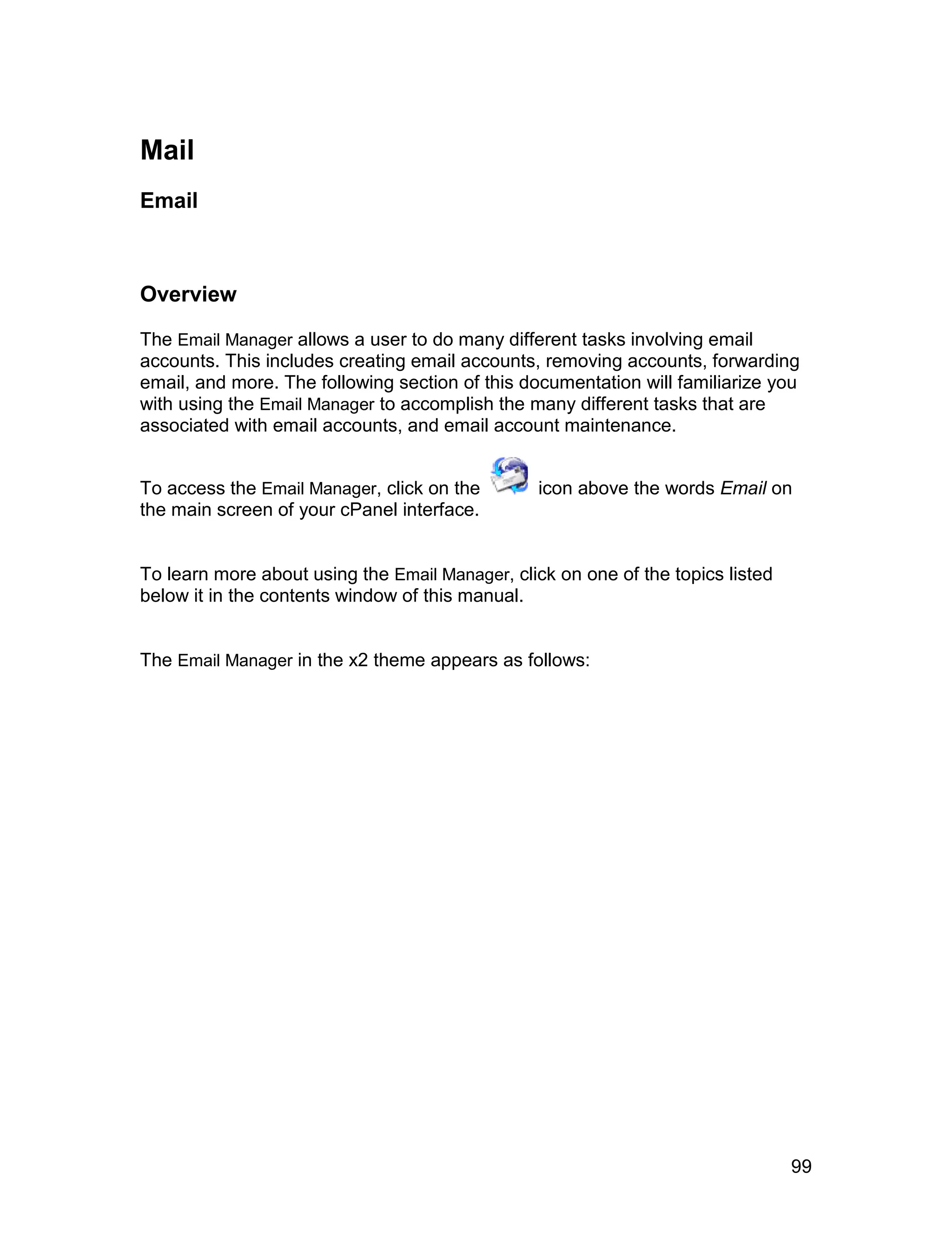 Mail
Email



Overview

The Email Manager allows a user to do many different tasks involving email
accounts. This includes creating email accounts, removing accounts, forwarding
email, and more. The following section of this documentation will familiarize you
with using the Email Manager to accomplish the many different tasks that are
associated with email accounts, and email account maintenance.


To access the Email Manager, click on the        icon above the words Email on
the main screen of your cPanel interface.


To learn more about using the Email Manager, click on one of the topics listed
below it in the contents window of this manual.


The Email Manager in the x2 theme appears as follows:




                                                                                 99
 
