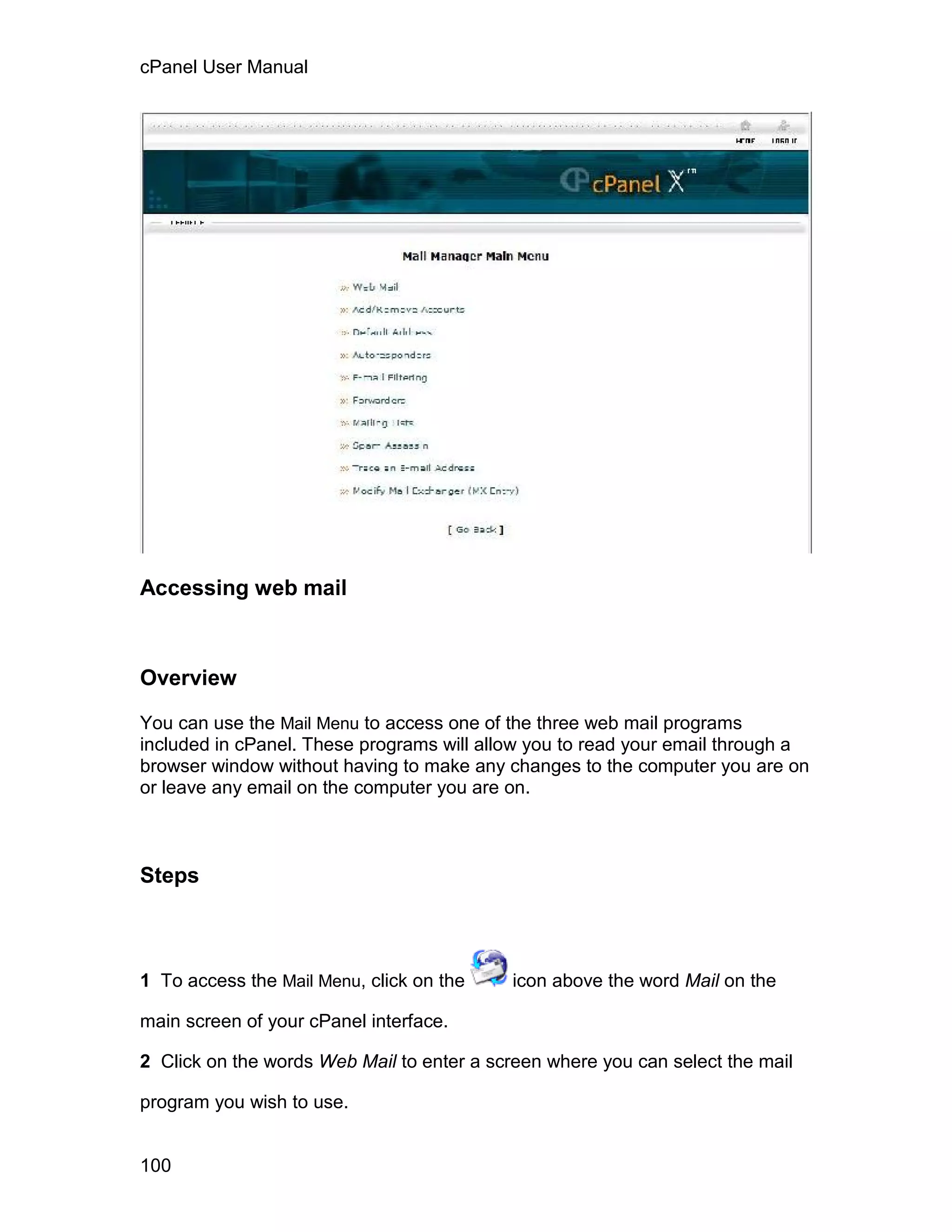 cPanel User Manual




Accessing web mail



Overview

You can use the Mail Menu to access one of the three web mail programs
included in cPanel. These programs will allow you to read your email through a
browser window without having to make any changes to the computer you are on
or leave any email on the computer you are on.



Steps



1 To access the Mail Menu, click on the    icon above the word Mail on the

main screen of your cPanel interface.

2 Click on the words Web Mail to enter a screen where you can select the mail

program you wish to use.


100
 