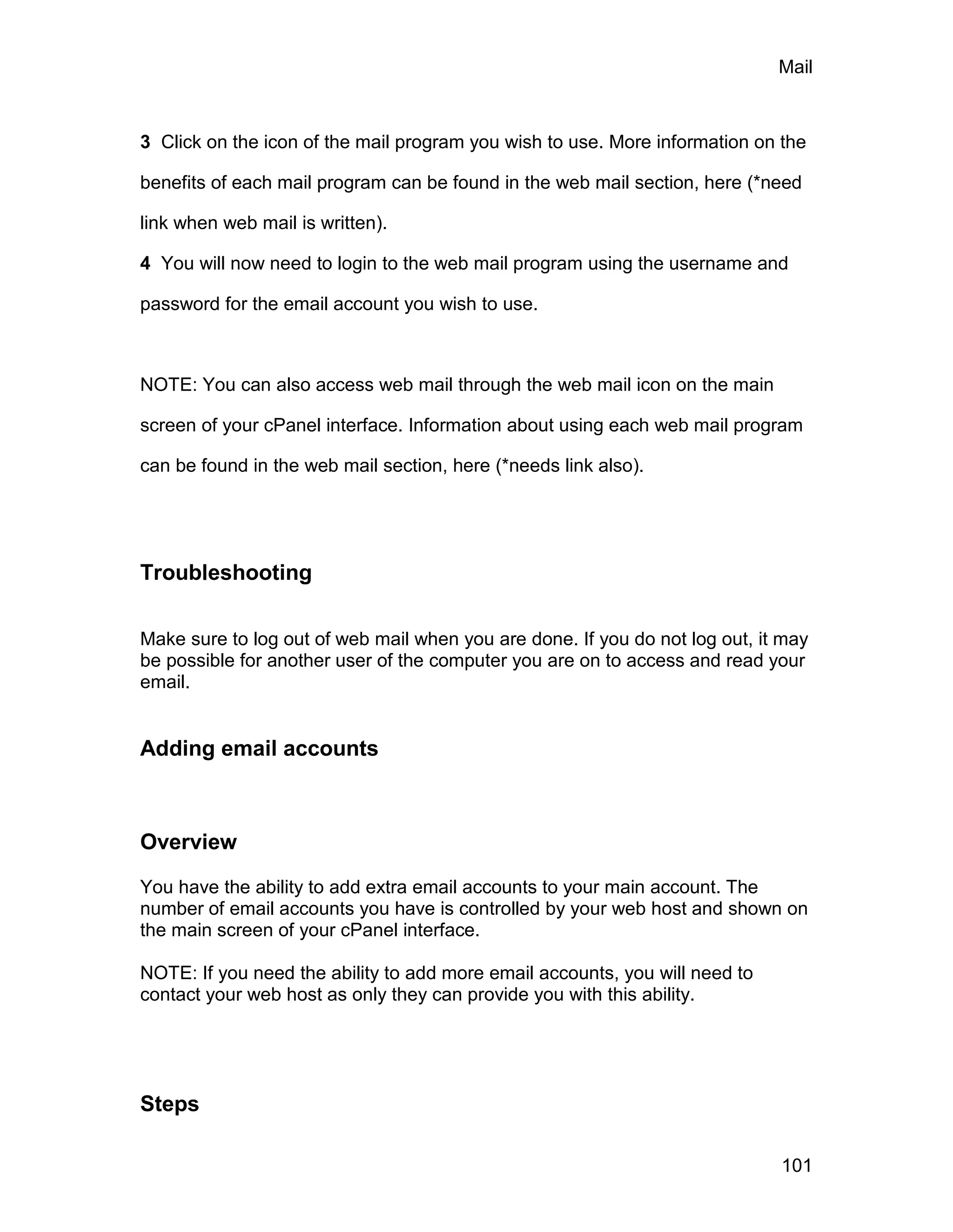 Mail



3 Click on the icon of the mail program you wish to use. More information on the

benefits of each mail program can be found in the web mail section, here (*need

link when web mail is written).

4 You will now need to login to the web mail program using the username and

password for the email account you wish to use.



NOTE: You can also access web mail through the web mail icon on the main

screen of your cPanel interface. Information about using each web mail program

can be found in the web mail section, here (*needs link also).




Troubleshooting

Make sure to log out of web mail when you are done. If you do not log out, it may
be possible for another user of the computer you are on to access and read your
email.


Adding email accounts



Overview

You have the ability to add extra email accounts to your main account. The
number of email accounts you have is controlled by your web host and shown on
the main screen of your cPanel interface.

NOTE: If you need the ability to add more email accounts, you will need to
contact your web host as only they can provide you with this ability.




Steps

                                                                             101
 