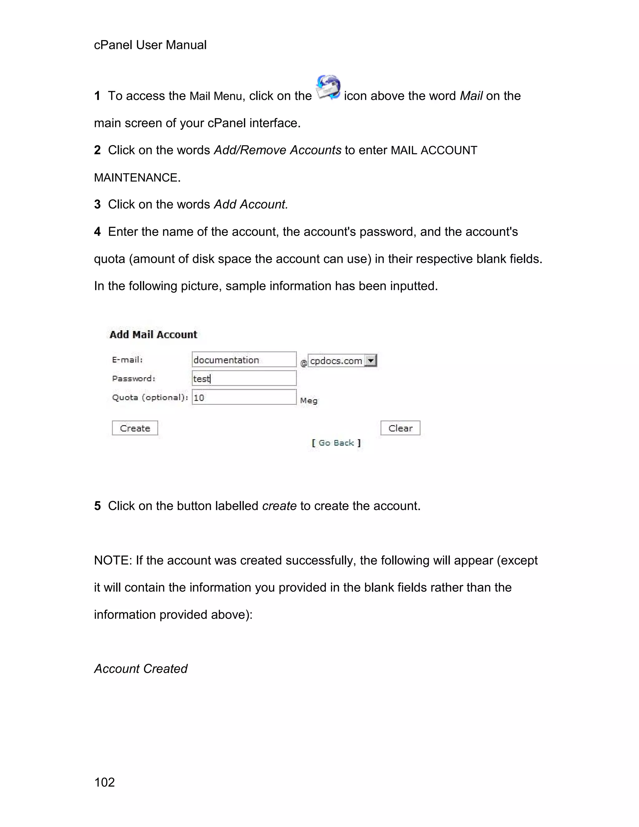 cPanel User Manual



1 To access the Mail Menu, click on the        icon above the word Mail on the

main screen of your cPanel interface.

2 Click on the words Add/Remove Accounts to enter MAIL ACCOUNT

MAINTENANCE.

3 Click on the words Add Account.

4 Enter the name of the account, the account's password, and the account's

quota (amount of disk space the account can use) in their respective blank fields.

In the following picture, sample information has been inputted.




5 Click on the button labelled create to create the account.



NOTE: If the account was created successfully, the following will appear (except

it will contain the information you provided in the blank fields rather than the

information provided above):



Account Created




102
 