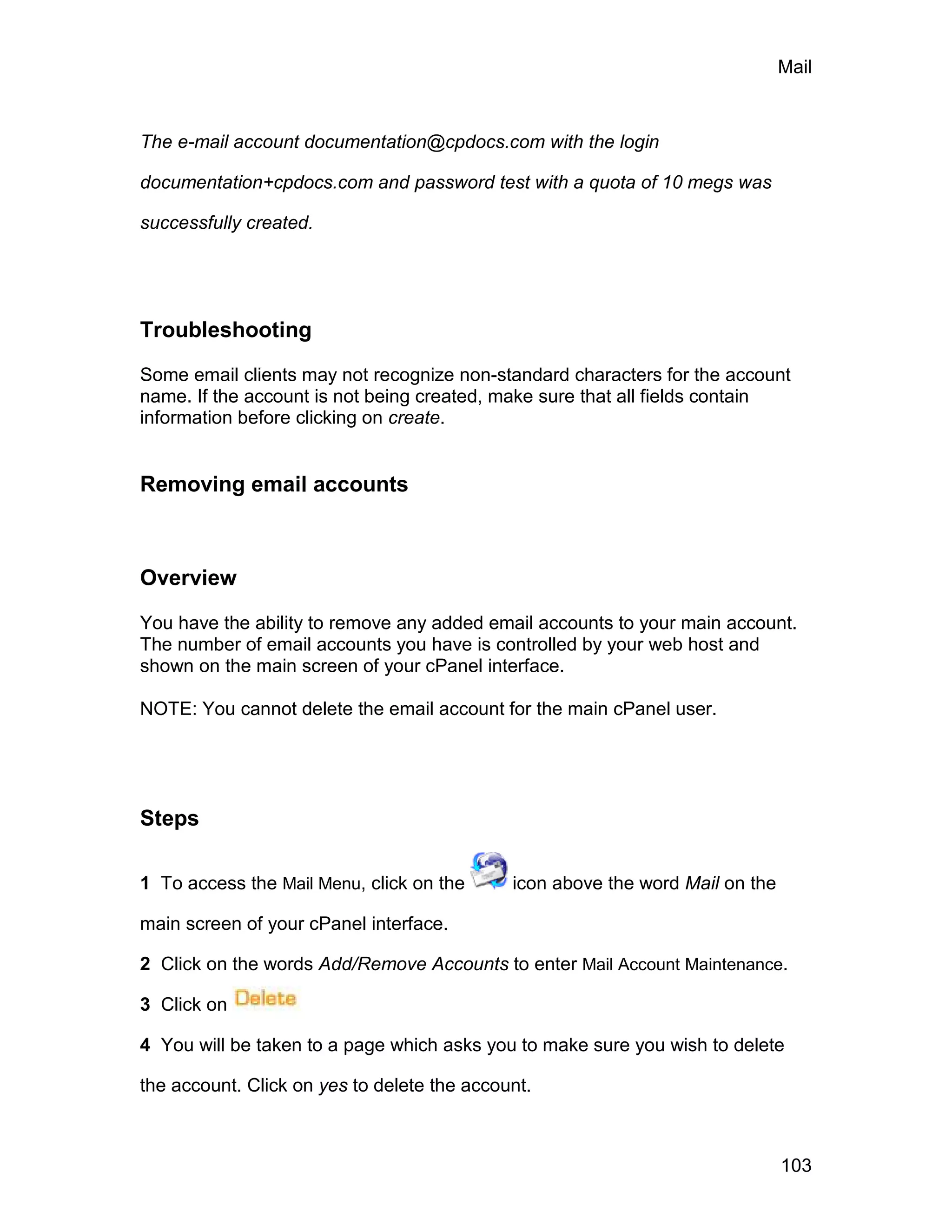 Mail



The e-mail account documentation@cpdocs.com with the login

documentation+cpdocs.com and password test with a quota of 10 megs was

successfully created.




Troubleshooting

Some email clients may not recognize non-standard characters for the account
name. If the account is not being created, make sure that all fields contain
information before clicking on create.


Removing email accounts



Overview

You have the ability to remove any added email accounts to your main account.
The number of email accounts you have is controlled by your web host and
shown on the main screen of your cPanel interface.

NOTE: You cannot delete the email account for the main cPanel user.




Steps

1 To access the Mail Menu, click on the      icon above the word Mail on the

main screen of your cPanel interface.

2 Click on the words Add/Remove Accounts to enter Mail Account Maintenance.

3 Click on

4 You will be taken to a page which asks you to make sure you wish to delete

the account. Click on yes to delete the account.



                                                                               103
 