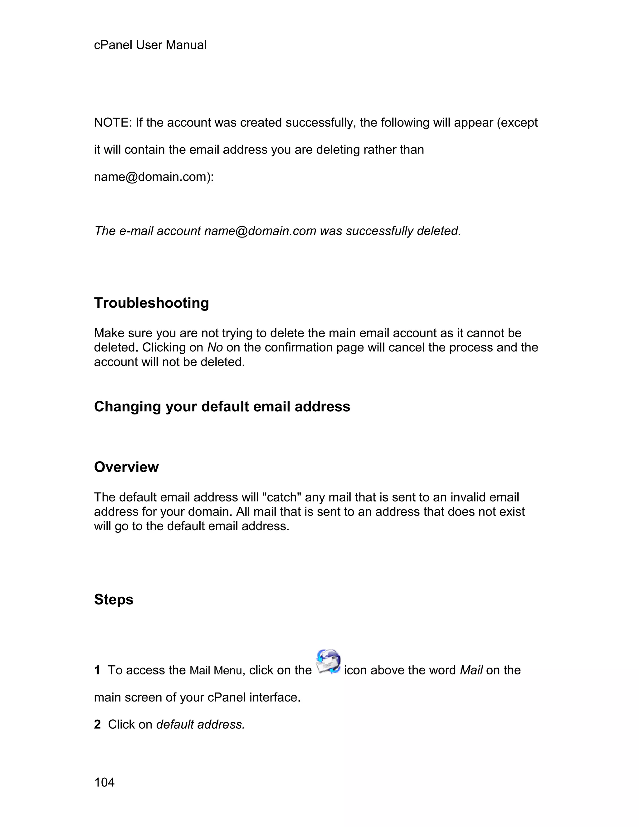 cPanel User Manual




NOTE: If the account was created successfully, the following will appear (except

it will contain the email address you are deleting rather than

name@domain.com):



The e-mail account name@domain.com was successfully deleted.




Troubleshooting

Make sure you are not trying to delete the main email account as it cannot be
deleted. Clicking on No on the confirmation page will cancel the process and the
account will not be deleted.


Changing your default email address



Overview

The default email address will "catch" any mail that is sent to an invalid email
address for your domain. All mail that is sent to an address that does not exist
will go to the default email address.




Steps



1 To access the Mail Menu, click on the       icon above the word Mail on the

main screen of your cPanel interface.

2 Click on default address.



104
 