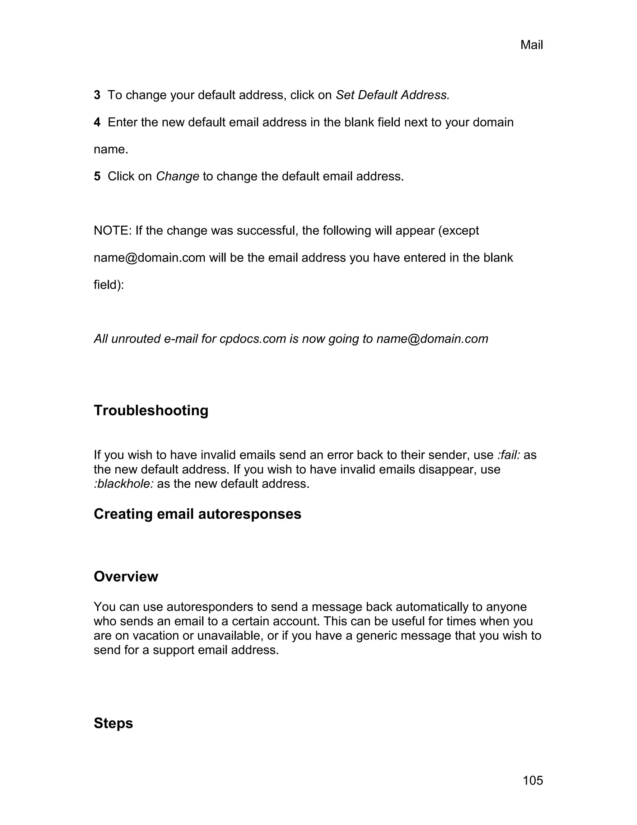 Mail



3 To change your default address, click on Set Default Address.

4 Enter the new default email address in the blank field next to your domain

name.

5 Click on Change to change the default email address.



NOTE: If the change was successful, the following will appear (except

name@domain.com will be the email address you have entered in the blank

field):



All unrouted e-mail for cpdocs.com is now going to name@domain.com




Troubleshooting

If you wish to have invalid emails send an error back to their sender, use :fail: as
the new default address. If you wish to have invalid emails disappear, use
:blackhole: as the new default address.

Creating email autoresponses



Overview

You can use autoresponders to send a message back automatically to anyone
who sends an email to a certain account. This can be useful for times when you
are on vacation or unavailable, or if you have a generic message that you wish to
send for a support email address.




Steps


                                                                                 105
 