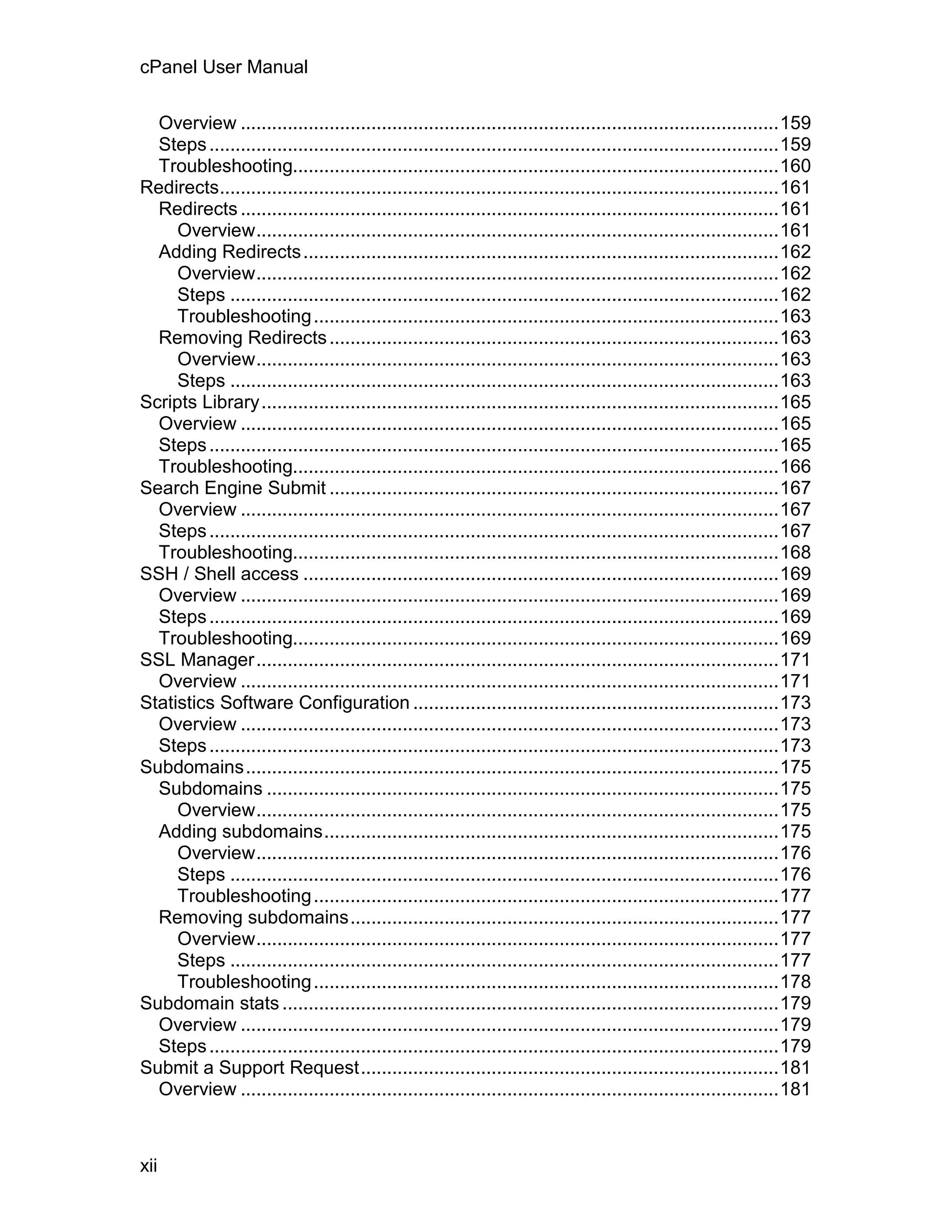 cPanel User Manual

  Overview .......................................................................................................159
  Steps .............................................................................................................159
  Troubleshooting.............................................................................................160
Redirects...........................................................................................................161
  Redirects .......................................................................................................161
     Overview....................................................................................................161
  Adding Redirects ...........................................................................................162
     Overview....................................................................................................162
     Steps .........................................................................................................162
     Troubleshooting .........................................................................................163
  Removing Redirects ......................................................................................163
     Overview....................................................................................................163
     Steps .........................................................................................................163
Scripts Library...................................................................................................165
  Overview .......................................................................................................165
  Steps .............................................................................................................165
  Troubleshooting.............................................................................................166
Search Engine Submit ......................................................................................167
  Overview .......................................................................................................167
  Steps .............................................................................................................167
  Troubleshooting.............................................................................................168
SSH / Shell access ...........................................................................................169
  Overview .......................................................................................................169
  Steps .............................................................................................................169
  Troubleshooting.............................................................................................169
SSL Manager....................................................................................................171
  Overview .......................................................................................................171
Statistics Software Configuration ......................................................................173
  Overview .......................................................................................................173
  Steps .............................................................................................................173
Subdomains......................................................................................................175
  Subdomains ..................................................................................................175
     Overview....................................................................................................175
  Adding subdomains.......................................................................................175
     Overview....................................................................................................176
     Steps .........................................................................................................176
     Troubleshooting .........................................................................................177
  Removing subdomains..................................................................................177
     Overview....................................................................................................177
     Steps .........................................................................................................177
     Troubleshooting .........................................................................................178
Subdomain stats ...............................................................................................179
  Overview .......................................................................................................179
  Steps .............................................................................................................179
Submit a Support Request................................................................................181
  Overview .......................................................................................................181



xii
 