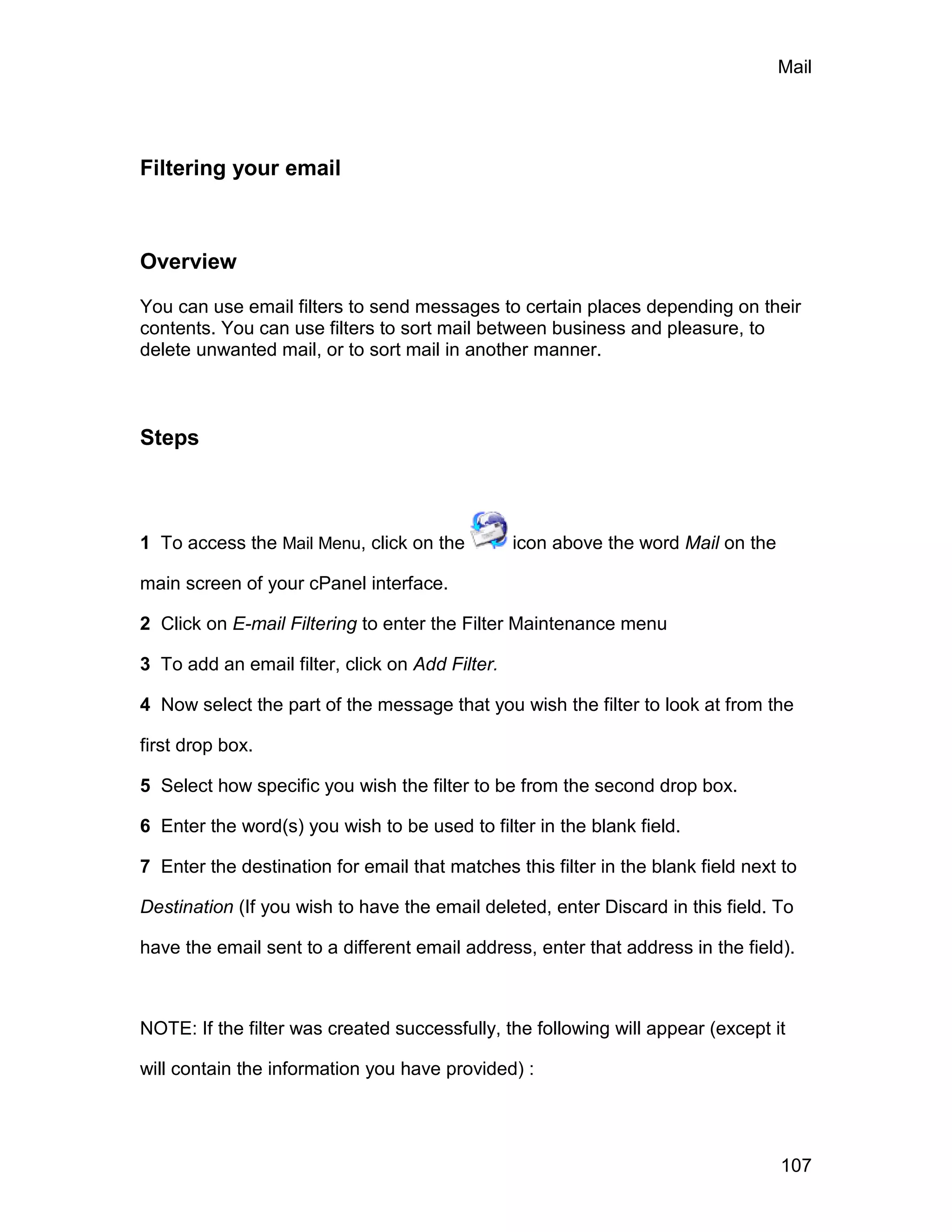 Mail




Filtering your email



Overview

You can use email filters to send messages to certain places depending on their
contents. You can use filters to sort mail between business and pleasure, to
delete unwanted mail, or to sort mail in another manner.



Steps



1 To access the Mail Menu, click on the          icon above the word Mail on the

main screen of your cPanel interface.

2 Click on E-mail Filtering to enter the Filter Maintenance menu

3 To add an email filter, click on Add Filter.

4 Now select the part of the message that you wish the filter to look at from the

first drop box.

5 Select how specific you wish the filter to be from the second drop box.

6 Enter the word(s) you wish to be used to filter in the blank field.

7 Enter the destination for email that matches this filter in the blank field next to

Destination (If you wish to have the email deleted, enter Discard in this field. To

have the email sent to a different email address, enter that address in the field).



NOTE: If the filter was created successfully, the following will appear (except it

will contain the information you have provided) :




                                                                                   107
 