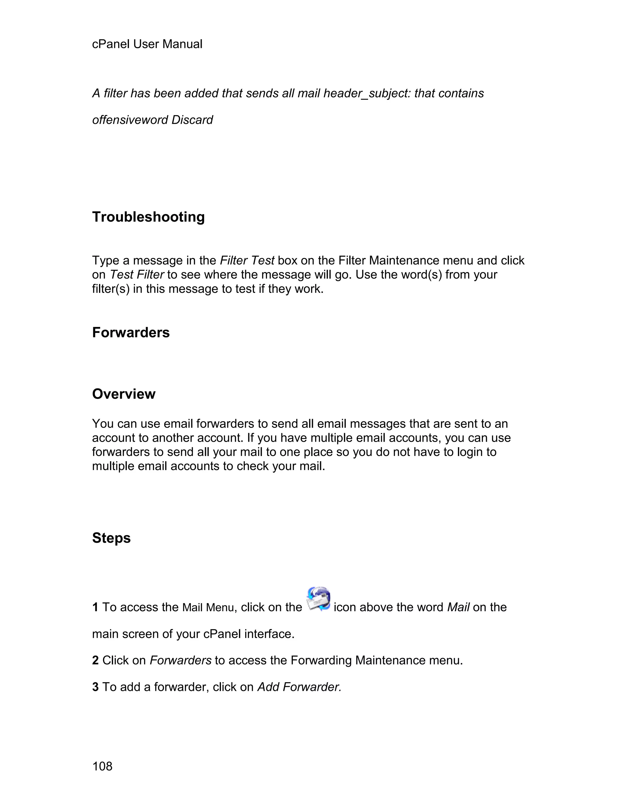 cPanel User Manual



A filter has been added that sends all mail header_subject: that contains

offensiveword Discard




Troubleshooting

Type a message in the Filter Test box on the Filter Maintenance menu and click
on Test Filter to see where the message will go. Use the word(s) from your
filter(s) in this message to test if they work.


Forwarders



Overview

You can use email forwarders to send all email messages that are sent to an
account to another account. If you have multiple email accounts, you can use
forwarders to send all your mail to one place so you do not have to login to
multiple email accounts to check your mail.




Steps



1 To access the Mail Menu, click on the      icon above the word Mail on the

main screen of your cPanel interface.

2 Click on Forwarders to access the Forwarding Maintenance menu.

3 To add a forwarder, click on Add Forwarder.




108
 