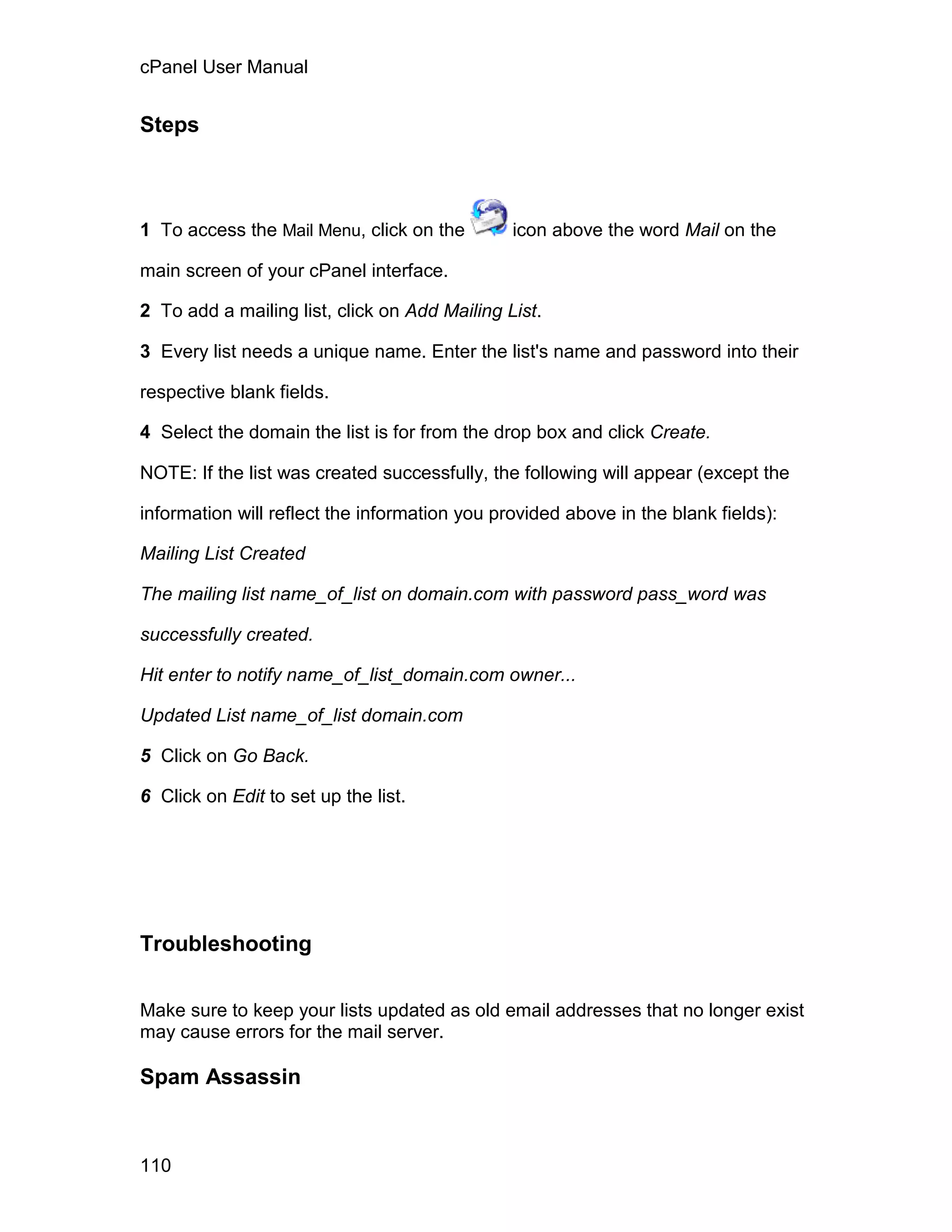 cPanel User Manual


Steps



1 To access the Mail Menu, click on the        icon above the word Mail on the

main screen of your cPanel interface.

2 To add a mailing list, click on Add Mailing List.

3 Every list needs a unique name. Enter the list's name and password into their

respective blank fields.

4 Select the domain the list is for from the drop box and click Create.

NOTE: If the list was created successfully, the following will appear (except the

information will reflect the information you provided above in the blank fields):

Mailing List Created

The mailing list name_of_list on domain.com with password pass_word was

successfully created.

Hit enter to notify name_of_list_domain.com owner...

Updated List name_of_list domain.com

5 Click on Go Back.

6 Click on Edit to set up the list.




Troubleshooting


Make sure to keep your lists updated as old email addresses that no longer exist
may cause errors for the mail server.

Spam Assassin



110
 