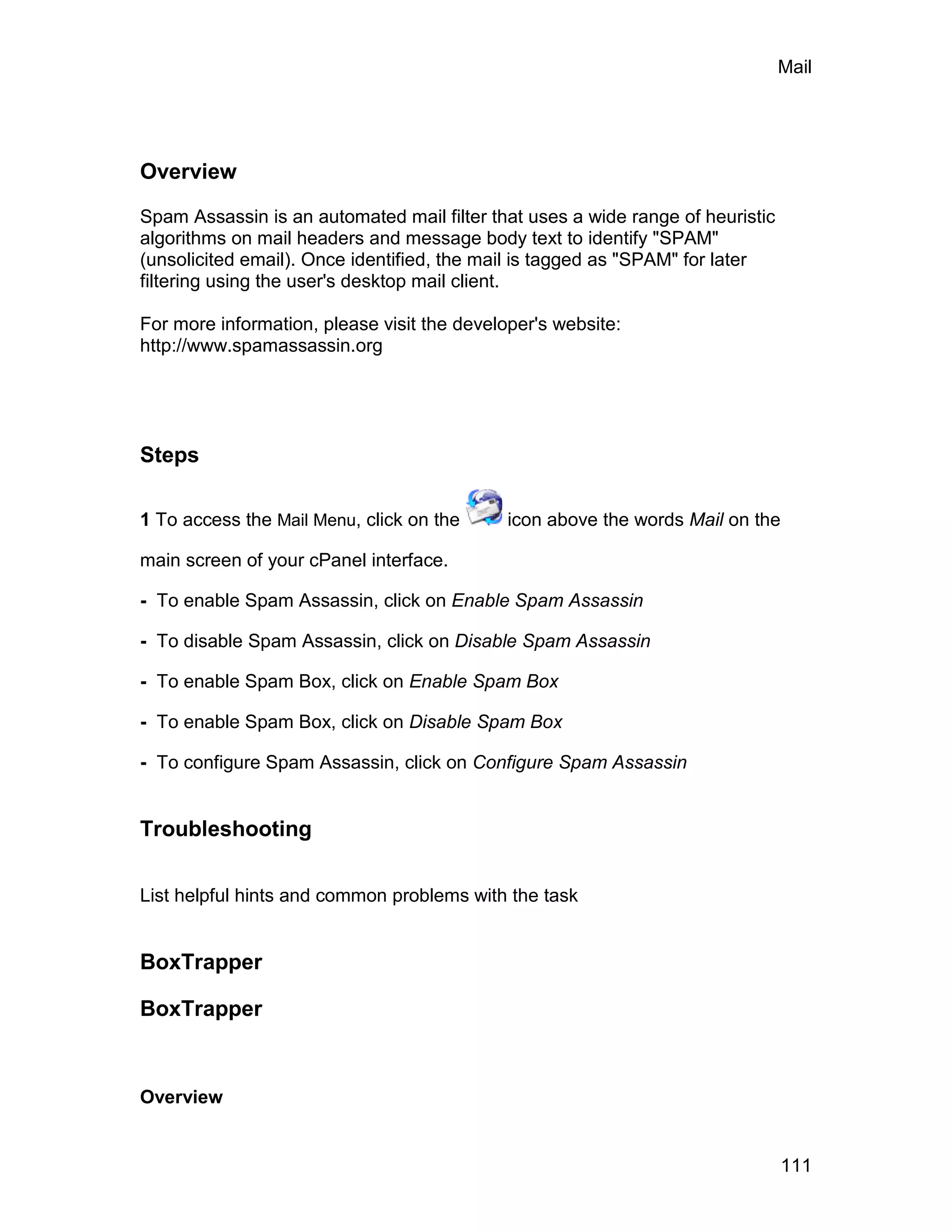 Mail




Overview

Spam Assassin is an automated mail filter that uses a wide range of heuristic
algorithms on mail headers and message body text to identify "SPAM"
(unsolicited email). Once identified, the mail is tagged as "SPAM" for later
filtering using the user's desktop mail client.

For more information, please visit the developer's website:
http://www.spamassassin.org




Steps

1 To access the Mail Menu, click on the      icon above the words Mail on the

main screen of your cPanel interface.

- To enable Spam Assassin, click on Enable Spam Assassin

- To disable Spam Assassin, click on Disable Spam Assassin

- To enable Spam Box, click on Enable Spam Box

- To enable Spam Box, click on Disable Spam Box

- To configure Spam Assassin, click on Configure Spam Assassin


Troubleshooting


List helpful hints and common problems with the task


BoxTrapper

BoxTrapper


Overview


                                                                                111
 