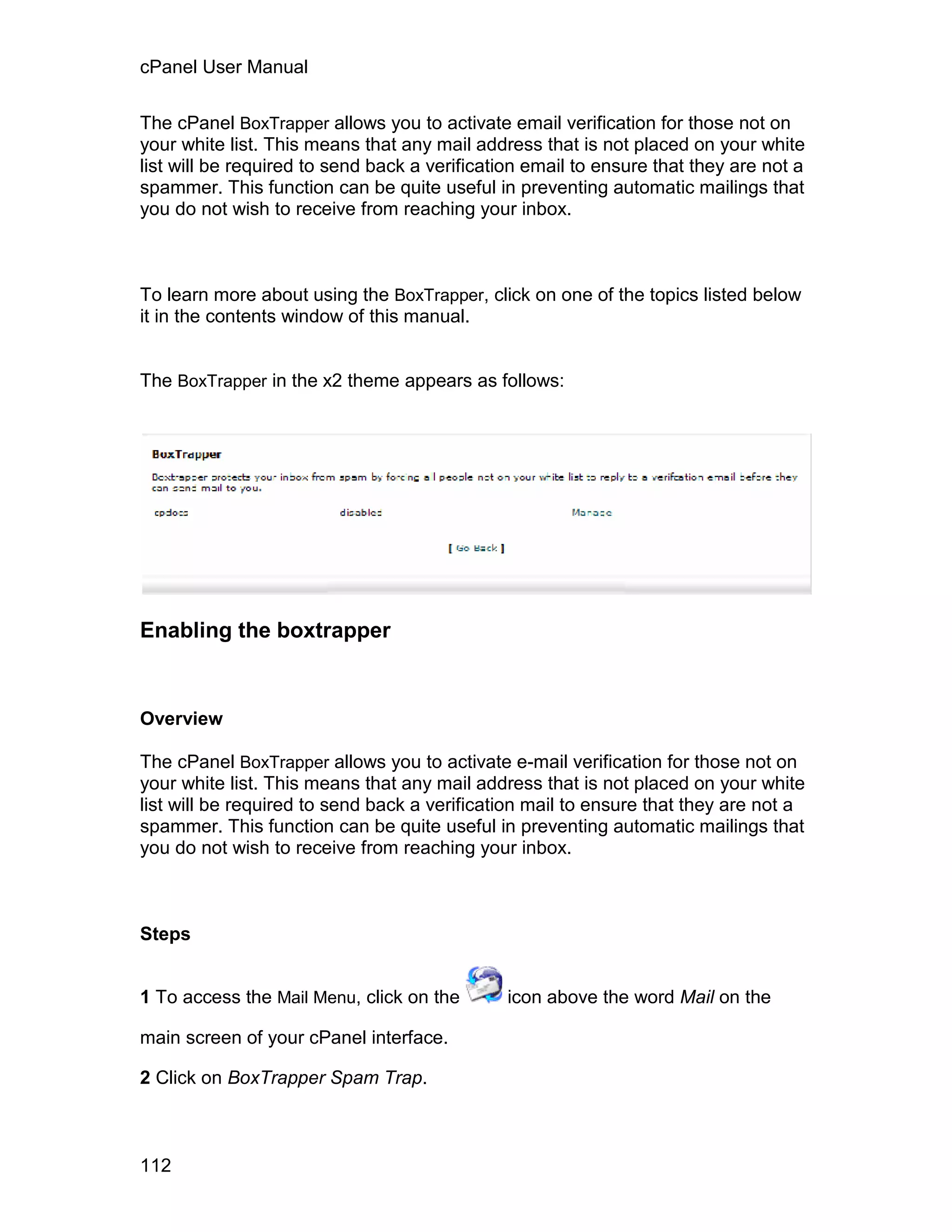 cPanel User Manual

The cPanel BoxTrapper allows you to activate email verification for those not on
your white list. This means that any mail address that is not placed on your white
list will be required to send back a verification email to ensure that they are not a
spammer. This function can be quite useful in preventing automatic mailings that
you do not wish to receive from reaching your inbox.



To learn more about using the BoxTrapper, click on one of the topics listed below
it in the contents window of this manual.


The BoxTrapper in the x2 theme appears as follows:




Enabling the boxtrapper



Overview

The cPanel BoxTrapper allows you to activate e-mail verification for those not on
your white list. This means that any mail address that is not placed on your white
list will be required to send back a verification mail to ensure that they are not a
spammer. This function can be quite useful in preventing automatic mailings that
you do not wish to receive from reaching your inbox.



Steps


1 To access the Mail Menu, click on the       icon above the word Mail on the

main screen of your cPanel interface.

2 Click on BoxTrapper Spam Trap.



112
 