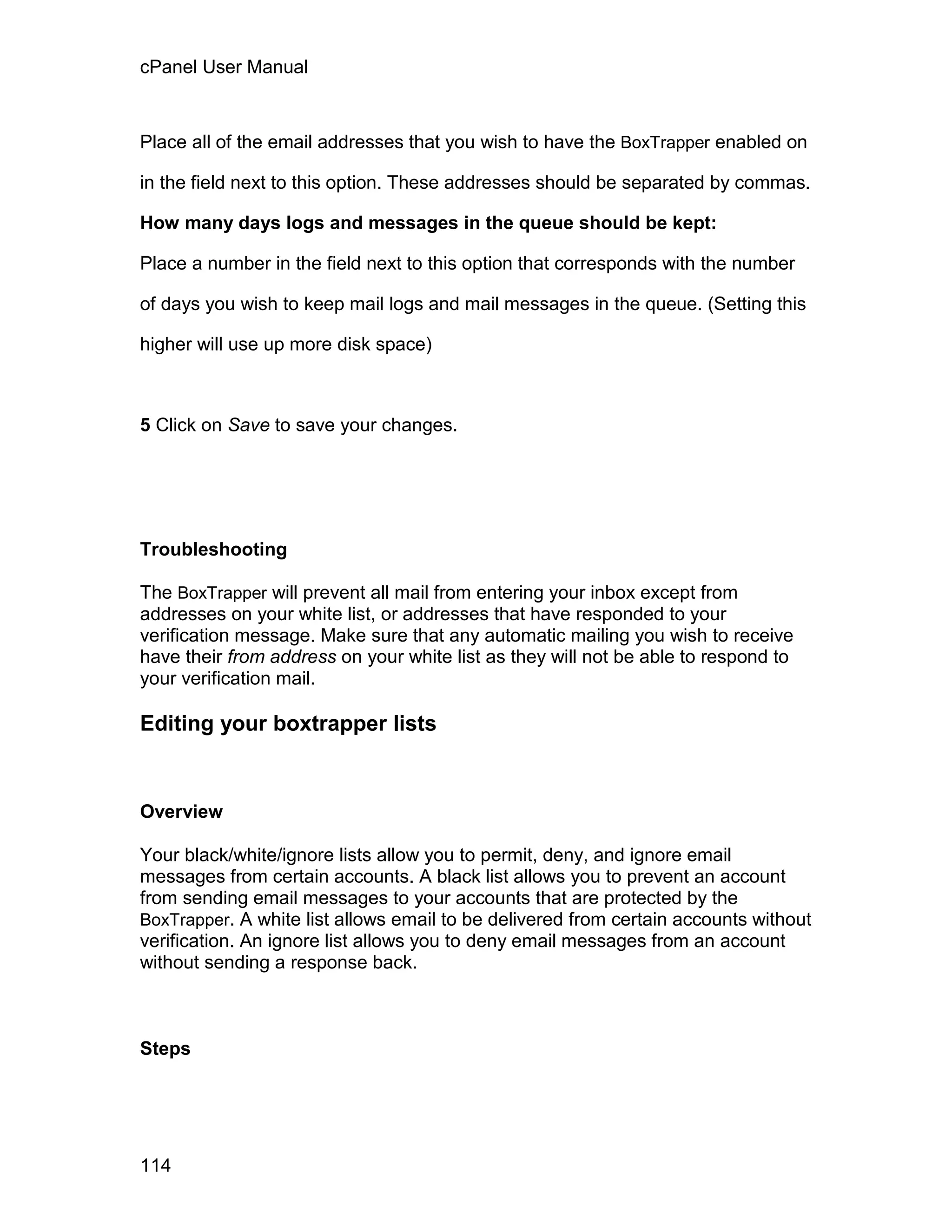 cPanel User Manual



Place all of the email addresses that you wish to have the BoxTrapper enabled on

in the field next to this option. These addresses should be separated by commas.

How many days logs and messages in the queue should be kept:

Place a number in the field next to this option that corresponds with the number

of days you wish to keep mail logs and mail messages in the queue. (Setting this

higher will use up more disk space)



5 Click on Save to save your changes.




Troubleshooting

The BoxTrapper will prevent all mail from entering your inbox except from
addresses on your white list, or addresses that have responded to your
verification message. Make sure that any automatic mailing you wish to receive
have their from address on your white list as they will not be able to respond to
your verification mail.

Editing your boxtrapper lists


Overview

Your black/white/ignore lists allow you to permit, deny, and ignore email
messages from certain accounts. A black list allows you to prevent an account
from sending email messages to your accounts that are protected by the
BoxTrapper. A white list allows email to be delivered from certain accounts without
verification. An ignore list allows you to deny email messages from an account
without sending a response back.



Steps




114
 