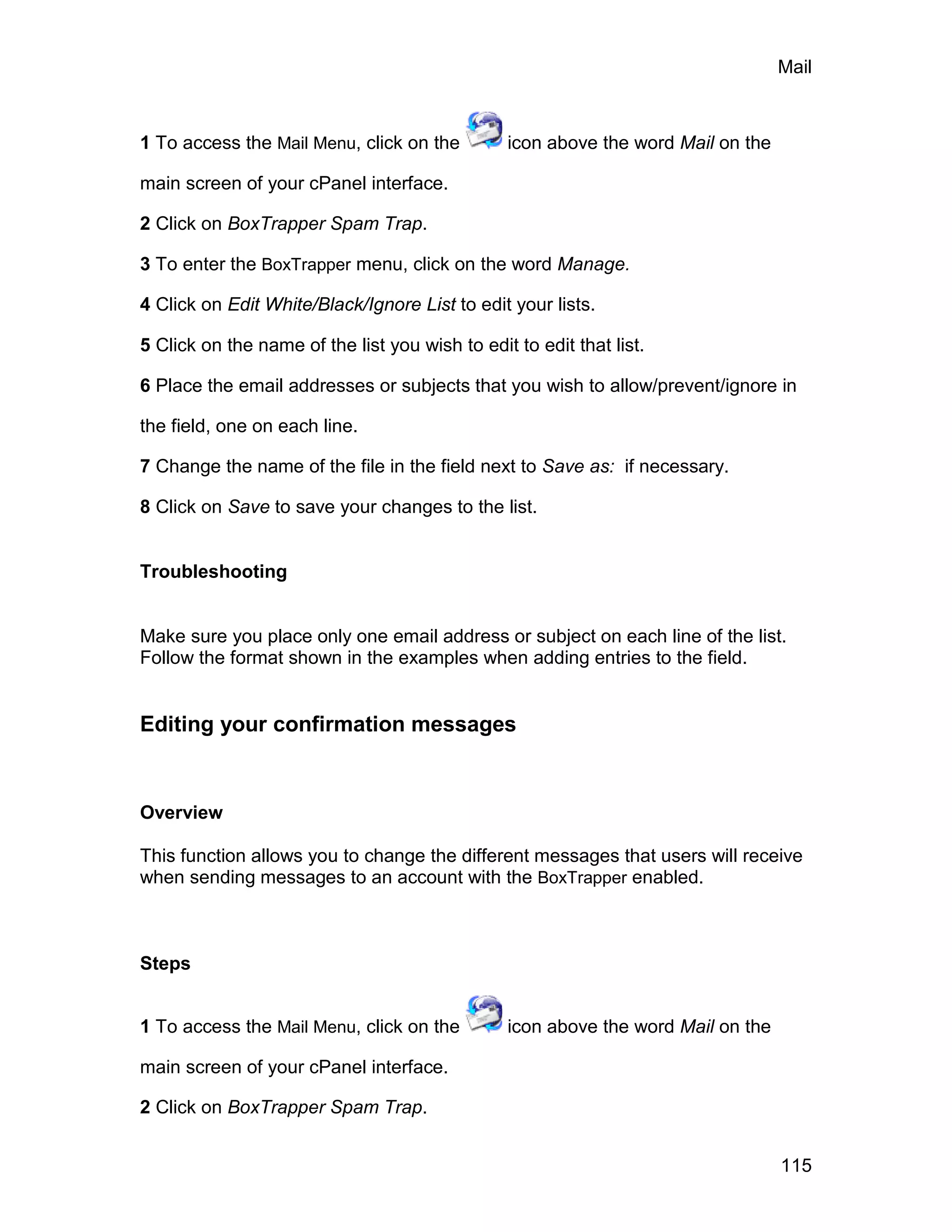 Mail



1 To access the Mail Menu, click on the         icon above the word Mail on the

main screen of your cPanel interface.

2 Click on BoxTrapper Spam Trap.

3 To enter the BoxTrapper menu, click on the word Manage.

4 Click on Edit White/Black/Ignore List to edit your lists.

5 Click on the name of the list you wish to edit to edit that list.

6 Place the email addresses or subjects that you wish to allow/prevent/ignore in

the field, one on each line.

7 Change the name of the file in the field next to Save as: if necessary.

8 Click on Save to save your changes to the list.


Troubleshooting


Make sure you place only one email address or subject on each line of the list.
Follow the format shown in the examples when adding entries to the field.


Editing your confirmation messages



Overview

This function allows you to change the different messages that users will receive
when sending messages to an account with the BoxTrapper enabled.



Steps


1 To access the Mail Menu, click on the         icon above the word Mail on the

main screen of your cPanel interface.

2 Click on BoxTrapper Spam Trap.


                                                                                  115
 
