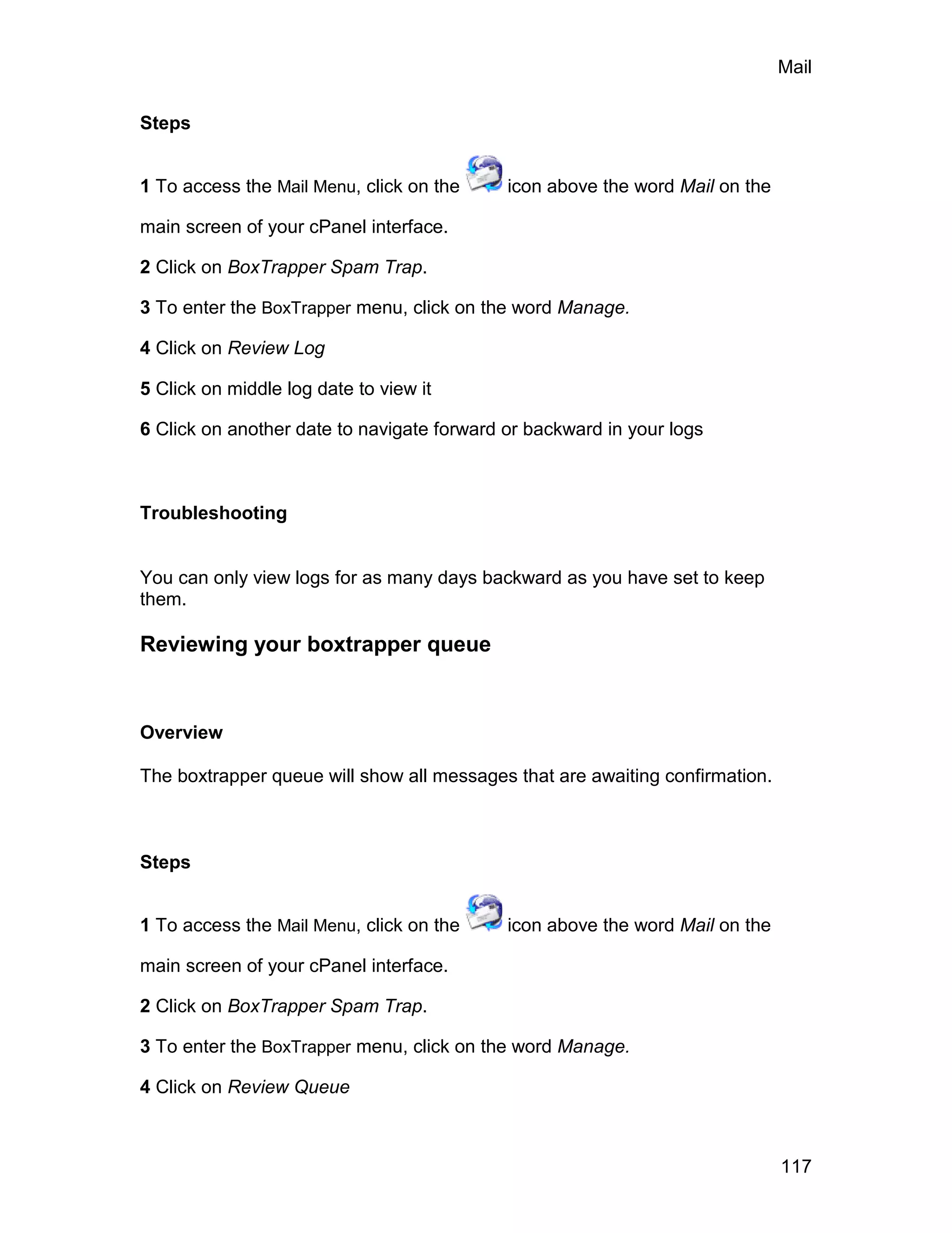 Mail

Steps


1 To access the Mail Menu, click on the     icon above the word Mail on the

main screen of your cPanel interface.

2 Click on BoxTrapper Spam Trap.

3 To enter the BoxTrapper menu, click on the word Manage.

4 Click on Review Log

5 Click on middle log date to view it

6 Click on another date to navigate forward or backward in your logs



Troubleshooting


You can only view logs for as many days backward as you have set to keep
them.

Reviewing your boxtrapper queue


Overview

The boxtrapper queue will show all messages that are awaiting confirmation.



Steps


1 To access the Mail Menu, click on the     icon above the word Mail on the

main screen of your cPanel interface.

2 Click on BoxTrapper Spam Trap.

3 To enter the BoxTrapper menu, click on the word Manage.

4 Click on Review Queue



                                                                              117
 