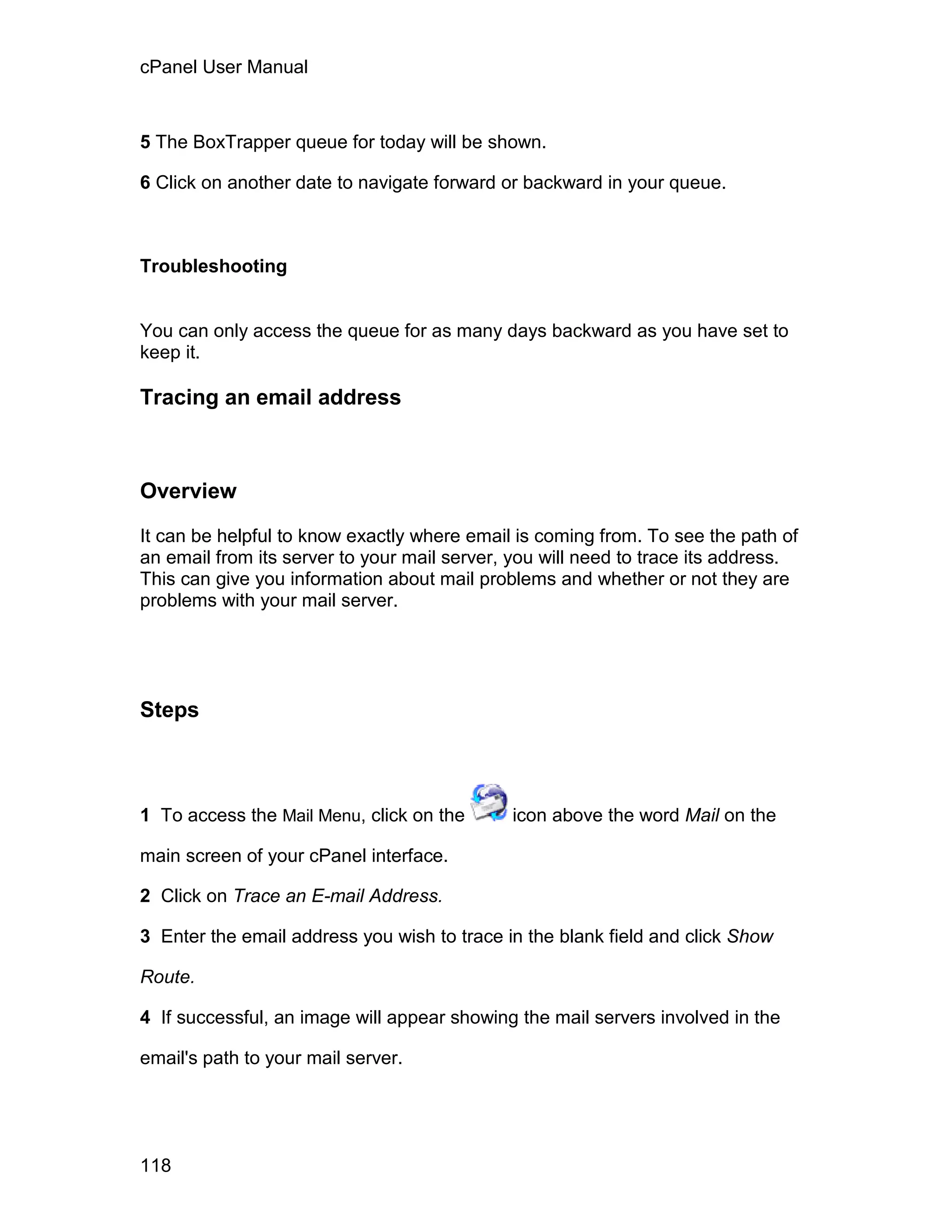 cPanel User Manual



5 The BoxTrapper queue for today will be shown.

6 Click on another date to navigate forward or backward in your queue.



Troubleshooting


You can only access the queue for as many days backward as you have set to
keep it.

Tracing an email address



Overview

It can be helpful to know exactly where email is coming from. To see the path of
an email from its server to your mail server, you will need to trace its address.
This can give you information about mail problems and whether or not they are
problems with your mail server.




Steps



1 To access the Mail Menu, click on the      icon above the word Mail on the

main screen of your cPanel interface.

2 Click on Trace an E-mail Address.

3 Enter the email address you wish to trace in the blank field and click Show

Route.

4 If successful, an image will appear showing the mail servers involved in the

email's path to your mail server.




118
 