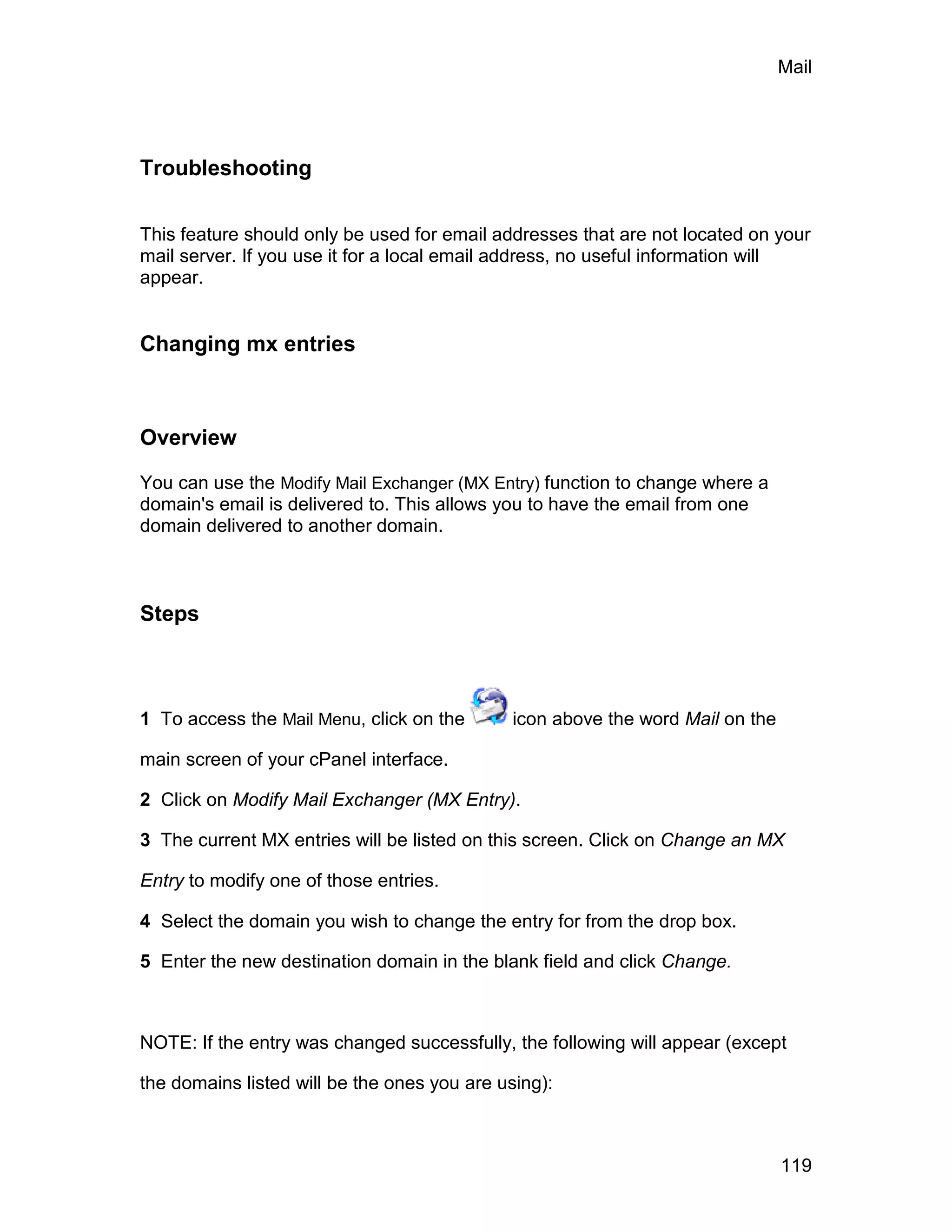 Mail




Troubleshooting

This feature should only be used for email addresses that are not located on your
mail server. If you use it for a local email address, no useful information will
appear.


Changing mx entries



Overview

You can use the Modify Mail Exchanger (MX Entry) function to change where a
domain's email is delivered to. This allows you to have the email from one
domain delivered to another domain.



Steps



1 To access the Mail Menu, click on the       icon above the word Mail on the

main screen of your cPanel interface.

2 Click on Modify Mail Exchanger (MX Entry).

3 The current MX entries will be listed on this screen. Click on Change an MX

Entry to modify one of those entries.

4 Select the domain you wish to change the entry for from the drop box.

5 Enter the new destination domain in the blank field and click Change.



NOTE: If the entry was changed successfully, the following will appear (except

the domains listed will be the ones you are using):



                                                                                119
 
