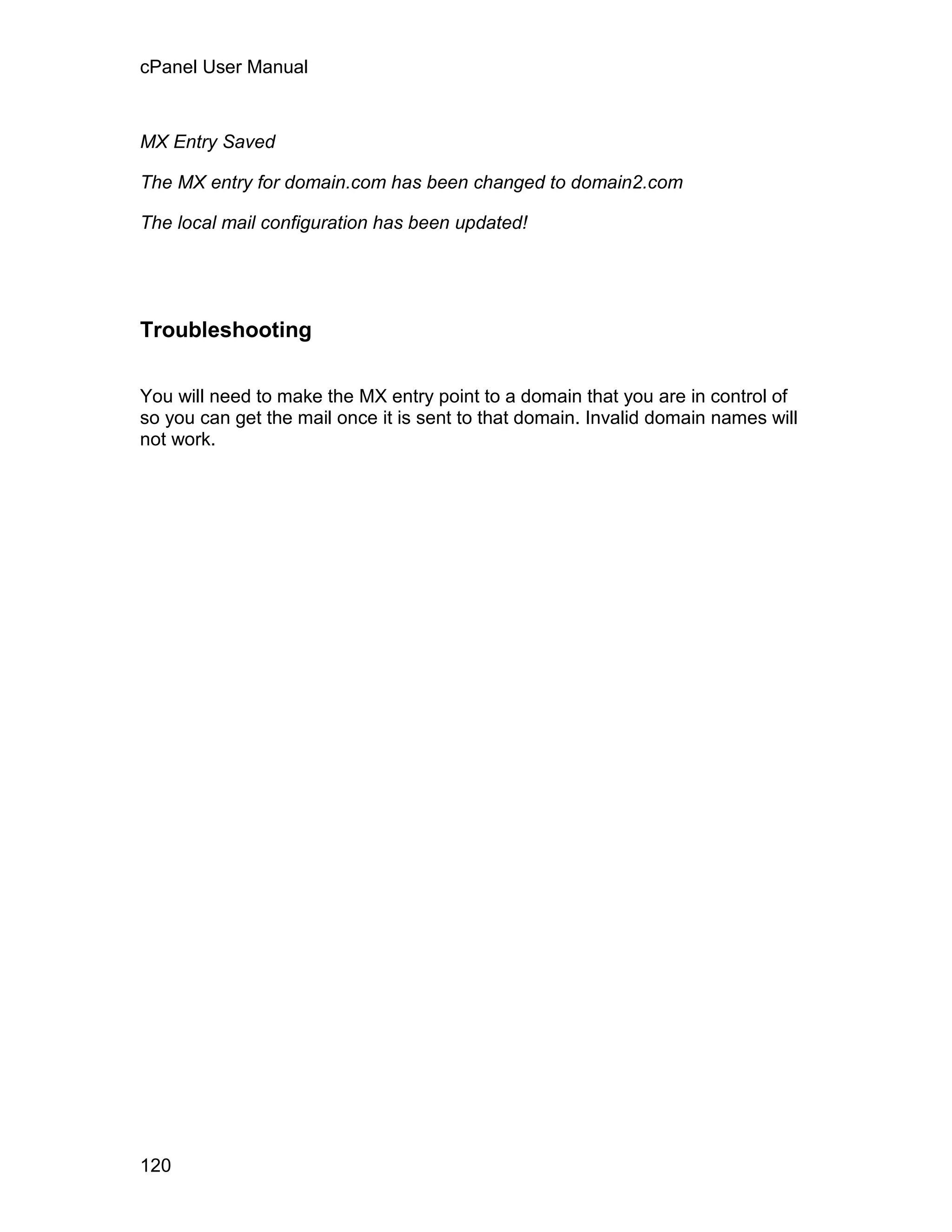 cPanel User Manual



MX Entry Saved

The MX entry for domain.com has been changed to domain2.com

The local mail configuration has been updated!




Troubleshooting

You will need to make the MX entry point to a domain that you are in control of
so you can get the mail once it is sent to that domain. Invalid domain names will
not work.




120
 