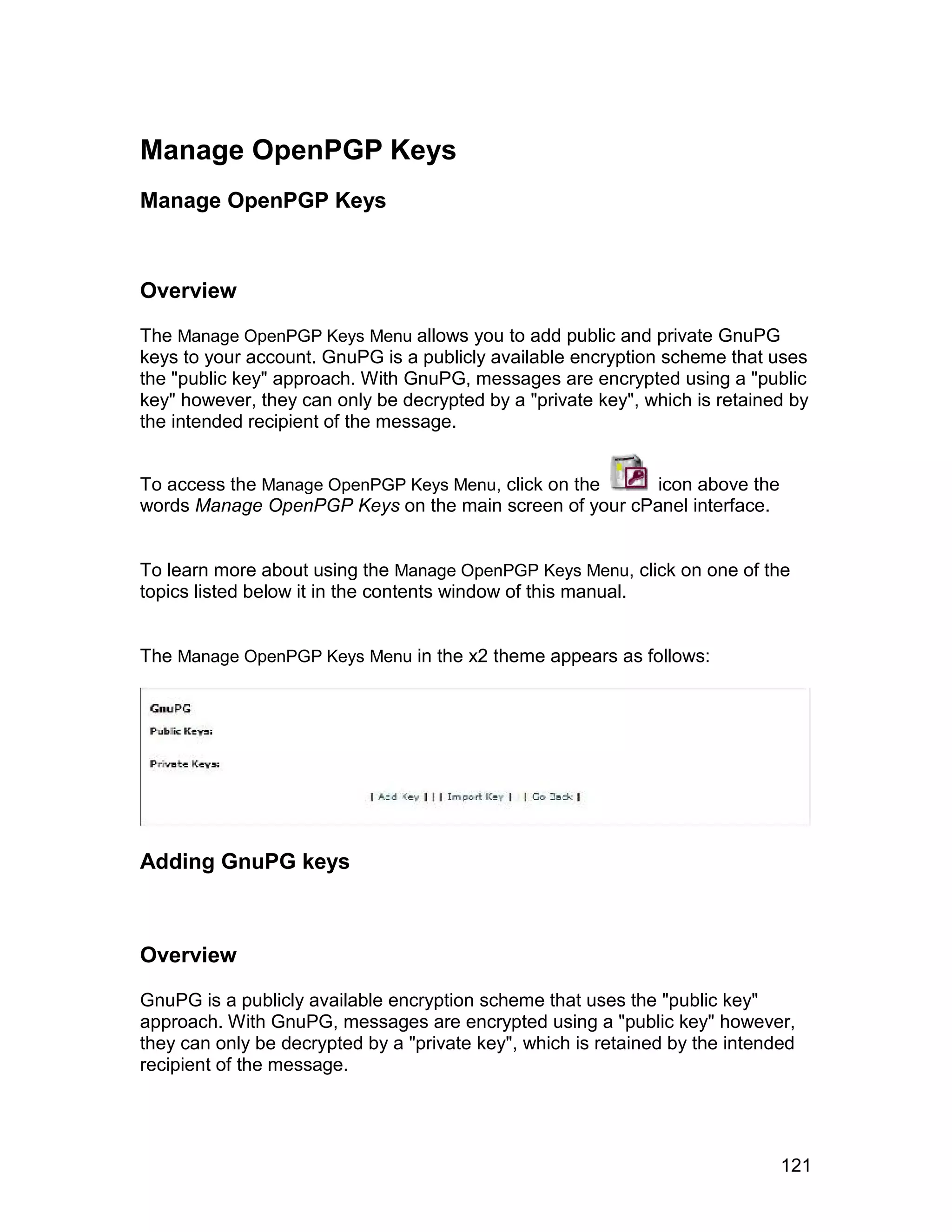 Manage OpenPGP Keys
Manage OpenPGP Keys



Overview

The Manage OpenPGP Keys Menu allows you to add public and private GnuPG
keys to your account. GnuPG is a publicly available encryption scheme that uses
the "public key" approach. With GnuPG, messages are encrypted using a "public
key" however, they can only be decrypted by a "private key", which is retained by
the intended recipient of the message.


To access the Manage OpenPGP Keys Menu, click on the    icon above the
words Manage OpenPGP Keys on the main screen of your cPanel interface.


To learn more about using the Manage OpenPGP Keys Menu, click on one of the
topics listed below it in the contents window of this manual.


The Manage OpenPGP Keys Menu in the x2 theme appears as follows:




Adding GnuPG keys



Overview

GnuPG is a publicly available encryption scheme that uses the "public key"
approach. With GnuPG, messages are encrypted using a "public key" however,
they can only be decrypted by a "private key", which is retained by the intended
recipient of the message.




                                                                              121
 