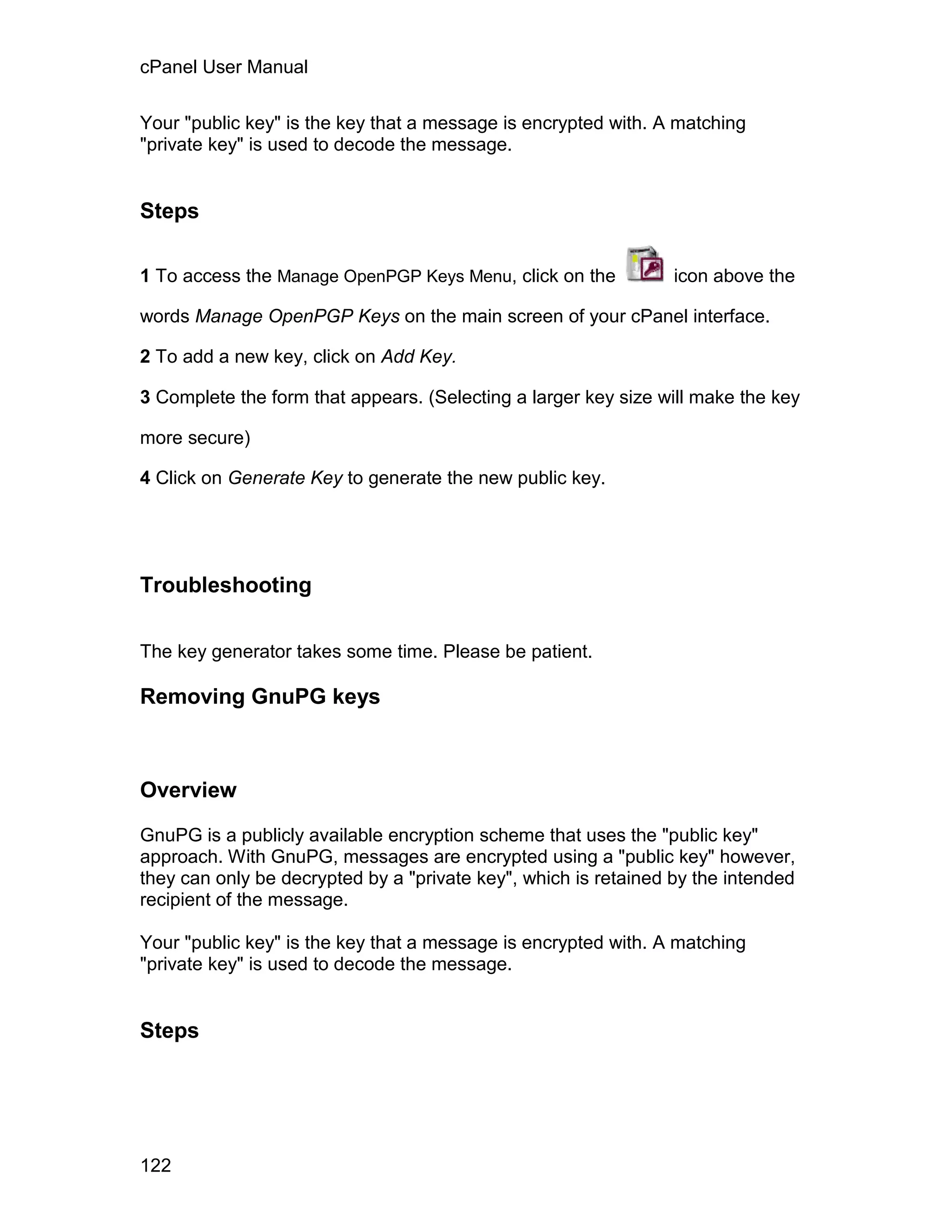cPanel User Manual

Your "public key" is the key that a message is encrypted with. A matching
"private key" is used to decode the message.


Steps

1 To access the Manage OpenPGP Keys Menu, click on the           icon above the

words Manage OpenPGP Keys on the main screen of your cPanel interface.

2 To add a new key, click on Add Key.

3 Complete the form that appears. (Selecting a larger key size will make the key

more secure)

4 Click on Generate Key to generate the new public key.




Troubleshooting

The key generator takes some time. Please be patient.

Removing GnuPG keys



Overview

GnuPG is a publicly available encryption scheme that uses the "public key"
approach. With GnuPG, messages are encrypted using a "public key" however,
they can only be decrypted by a "private key", which is retained by the intended
recipient of the message.

Your "public key" is the key that a message is encrypted with. A matching
"private key" is used to decode the message.


Steps




122
 