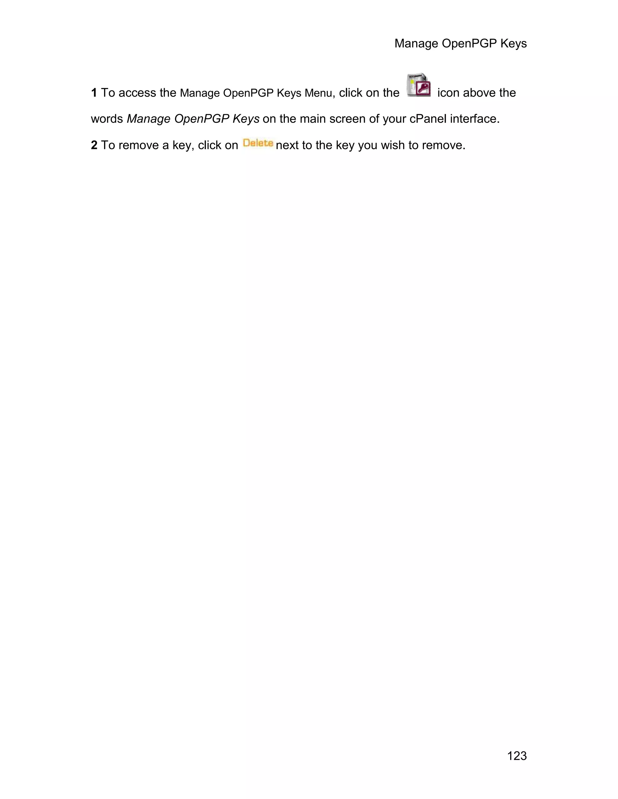Manage OpenPGP Keys



1 To access the Manage OpenPGP Keys Menu, click on the       icon above the

words Manage OpenPGP Keys on the main screen of your cPanel interface.

2 To remove a key, click on     next to the key you wish to remove.




                                                                         123
 