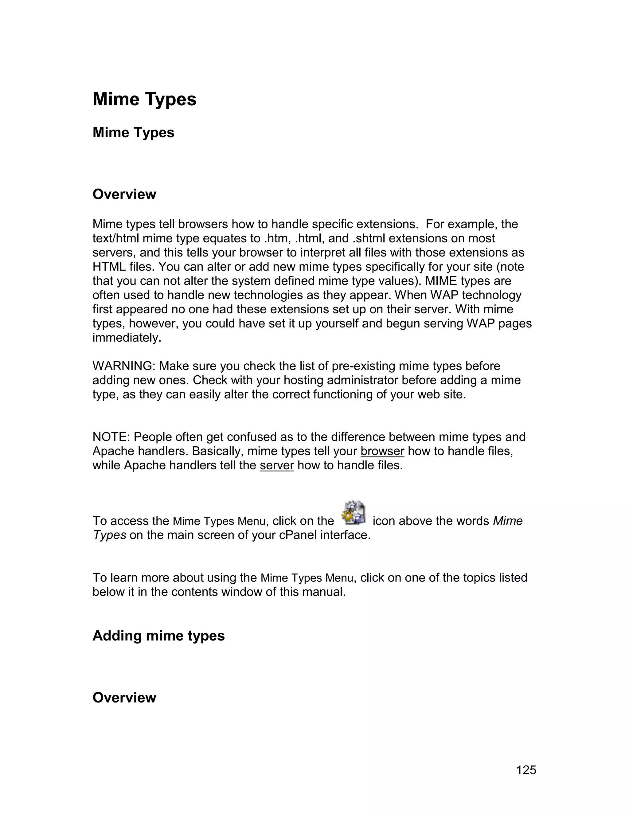 Mime Types
Mime Types



Overview

Mime types tell browsers how to handle specific extensions. For example, the
text/html mime type equates to .htm, .html, and .shtml extensions on most
servers, and this tells your browser to interpret all files with those extensions as
HTML files. You can alter or add new mime types specifically for your site (note
that you can not alter the system defined mime type values). MIME types are
often used to handle new technologies as they appear. When WAP technology
first appeared no one had these extensions set up on their server. With mime
types, however, you could have set it up yourself and begun serving WAP pages
immediately.

WARNING: Make sure you check the list of pre-existing mime types before
adding new ones. Check with your hosting administrator before adding a mime
type, as they can easily alter the correct functioning of your web site.


NOTE: People often get confused as to the difference between mime types and
Apache handlers. Basically, mime types tell your browser how to handle files,
while Apache handlers tell the server how to handle files.



To access the Mime Types Menu, click on the        icon above the words Mime
Types on the main screen of your cPanel interface.


To learn more about using the Mime Types Menu, click on one of the topics listed
below it in the contents window of this manual.


Adding mime types



Overview



                                                                                125
 