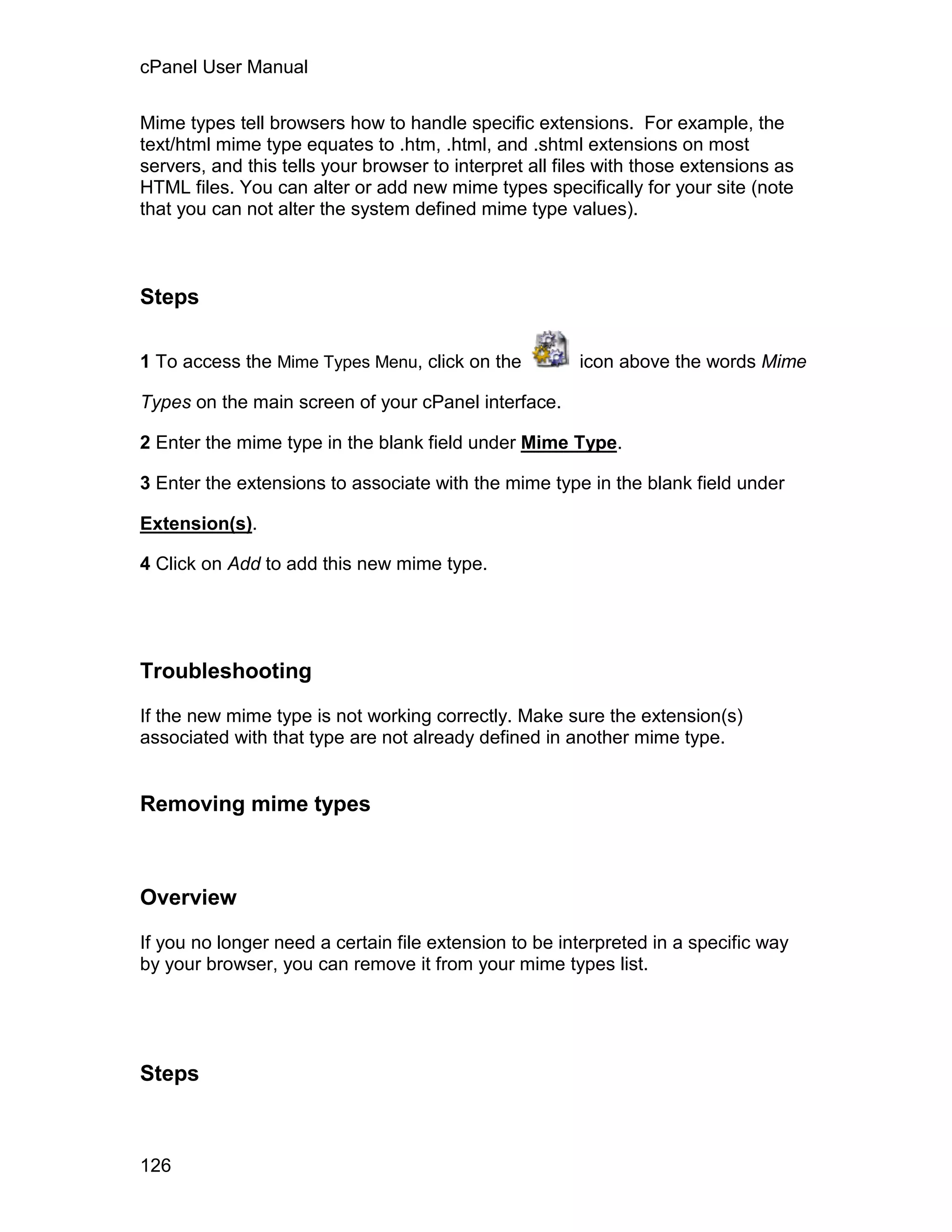 cPanel User Manual

Mime types tell browsers how to handle specific extensions. For example, the
text/html mime type equates to .htm, .html, and .shtml extensions on most
servers, and this tells your browser to interpret all files with those extensions as
HTML files. You can alter or add new mime types specifically for your site (note
that you can not alter the system defined mime type values).



Steps

1 To access the Mime Types Menu, click on the           icon above the words Mime

Types on the main screen of your cPanel interface.

2 Enter the mime type in the blank field under Mime Type.

3 Enter the extensions to associate with the mime type in the blank field under

Extension(s).

4 Click on Add to add this new mime type.




Troubleshooting

If the new mime type is not working correctly. Make sure the extension(s)
associated with that type are not already defined in another mime type.


Removing mime types



Overview

If you no longer need a certain file extension to be interpreted in a specific way
by your browser, you can remove it from your mime types list.




Steps



126
 