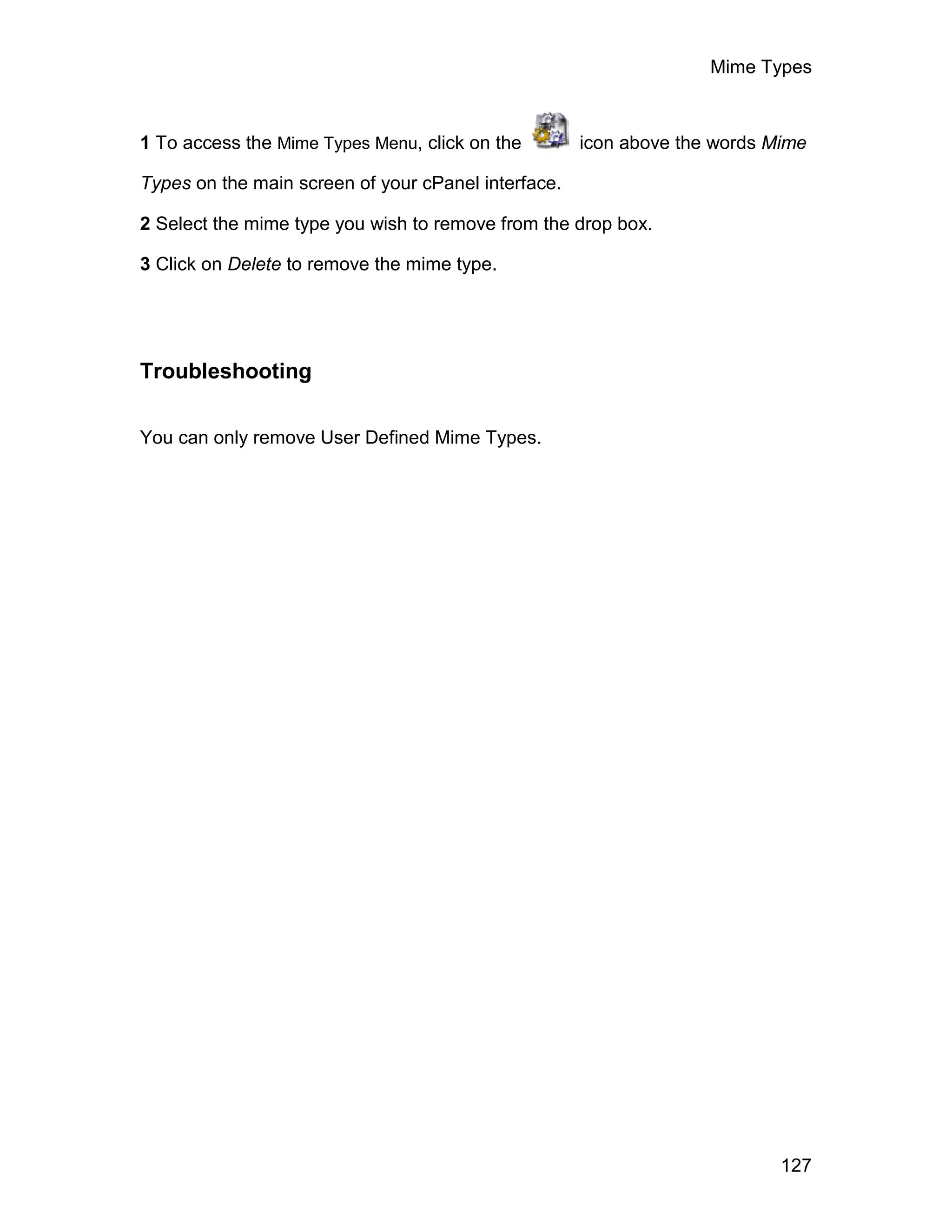 Mime Types



1 To access the Mime Types Menu, click on the        icon above the words Mime

Types on the main screen of your cPanel interface.

2 Select the mime type you wish to remove from the drop box.

3 Click on Delete to remove the mime type.




Troubleshooting

You can only remove User Defined Mime Types.




                                                                           127
 