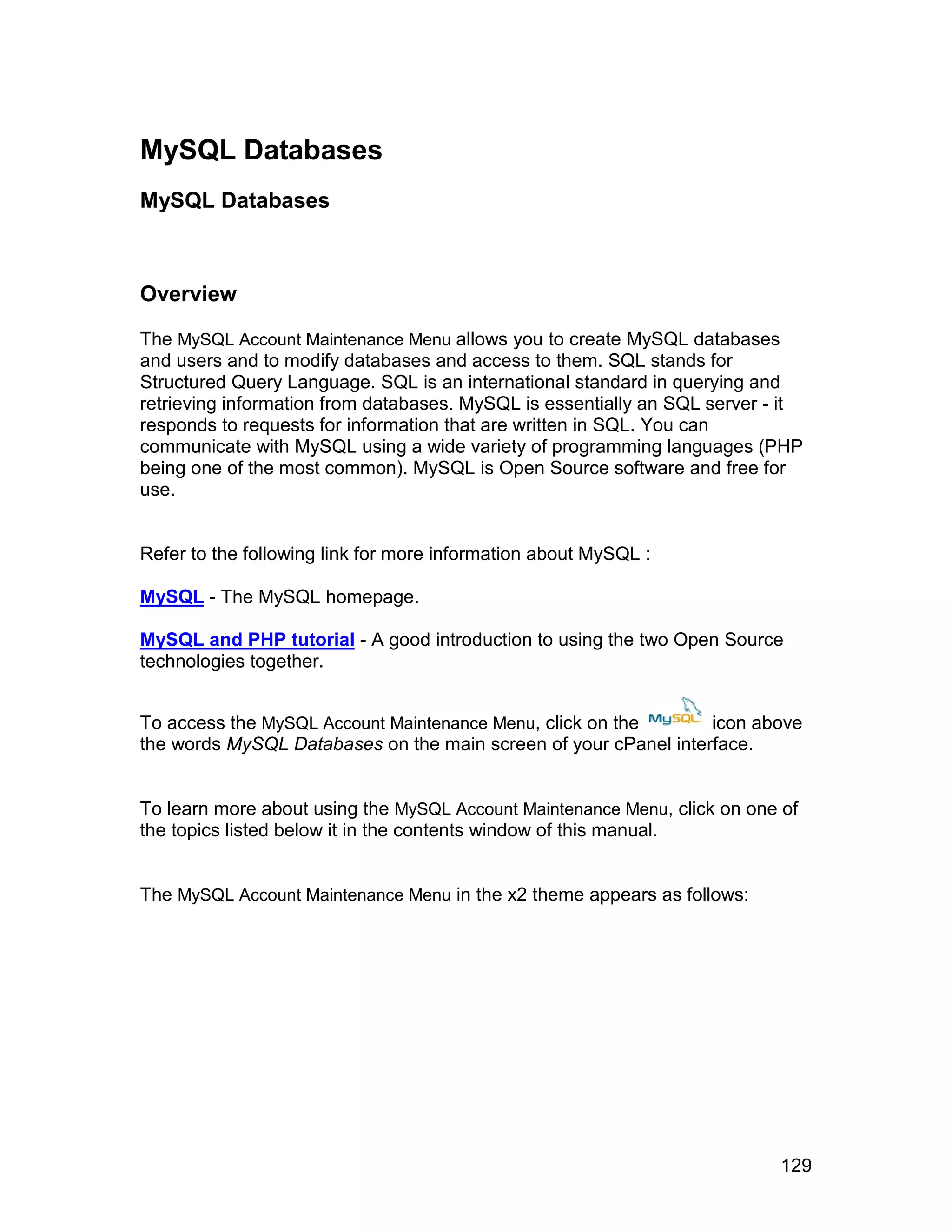 MySQL Databases
MySQL Databases



Overview

The MySQL Account Maintenance Menu allows you to create MySQL databases
and users and to modify databases and access to them. SQL stands for
Structured Query Language. SQL is an international standard in querying and
retrieving information from databases. MySQL is essentially an SQL server - it
responds to requests for information that are written in SQL. You can
communicate with MySQL using a wide variety of programming languages (PHP
being one of the most common). MySQL is Open Source software and free for
use.


Refer to the following link for more information about MySQL :

MySQL - The MySQL homepage.

MySQL and PHP tutorial - A good introduction to using the two Open Source
technologies together.


To access the MySQL Account Maintenance Menu, click on the       icon above
the words MySQL Databases on the main screen of your cPanel interface.


To learn more about using the MySQL Account Maintenance Menu, click on one of
the topics listed below it in the contents window of this manual.


The MySQL Account Maintenance Menu in the x2 theme appears as follows:




                                                                           129
 