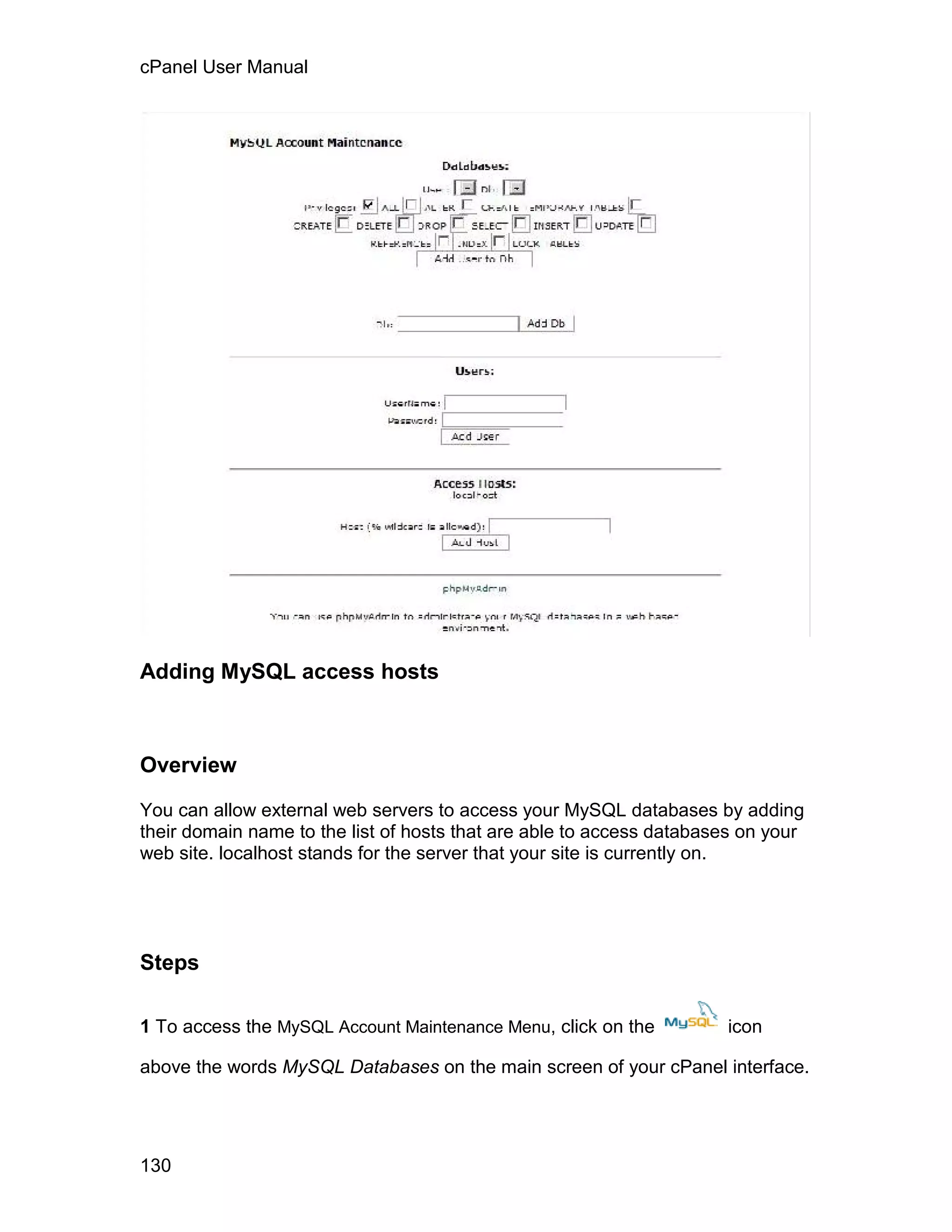 cPanel User Manual




Adding MySQL access hosts



Overview

You can allow external web servers to access your MySQL databases by adding
their domain name to the list of hosts that are able to access databases on your
web site. localhost stands for the server that your site is currently on.




Steps

1 To access the MySQL Account Maintenance Menu, click on the          icon

above the words MySQL Databases on the main screen of your cPanel interface.




130
 